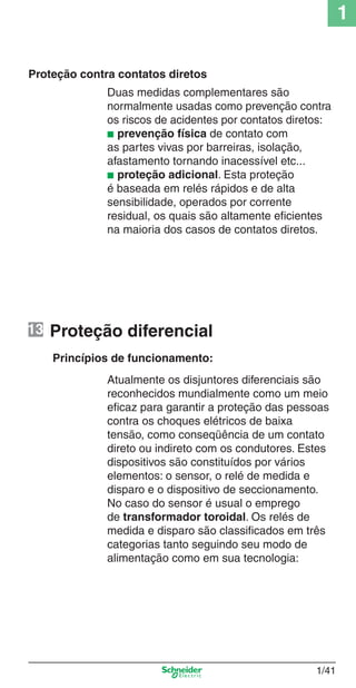1/41
1
Proteção diferencial
Princípios de funcionamento:
Atualmente os disjuntores diferenciais são
reconhecidos mundialmente como um meio
eﬁcaz para garantir a proteção das pessoas
contra os choques elétricos de baixa
tensão, como conseqüência de um contato
direto ou indireto com os condutores. Estes
dispositivos são constituídos por vários
elementos: o sensor, o relé de medida e
disparo e o dispositivo de seccionamento.
No caso do sensor é usual o emprego
de transformador toroidal. Os relés de
medida e disparo são classiﬁcados em três
categorias tanto seguindo seu modo de
alimentação como em sua tecnologia:
Proteção contra contatos diretos
Duas medidas complementares são
normalmente usadas como prevenção contra
os riscos de acidentes por contatos diretos:
■ prevenção física de contato com
as partes vivas por barreiras, isolação,
afastamento tornando inacessível etc...
■ proteção adicional. Esta proteção
é baseada em relés rápidos e de alta
sensibilidade, operados por corrente
residual, os quais são altamente eﬁcientes
na maioria dos casos de contatos diretos.
13
Cap.1.1 v2008.indd 41Cap.1.1 v2008.indd 41 9/17/08 7:59:21 PM9/17/08 7:59:21 PM
 
