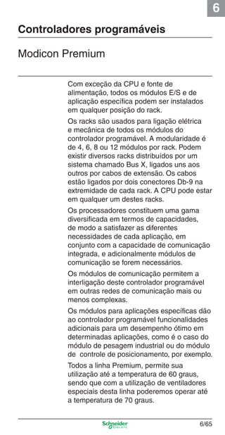6
6/65
Controladores programáveis
Modicon Premium
Com exceção da CPU e fonte de
alimentação, todos os módulos E/S e de
aplicação especíﬁca podem ser instalados
em qualquer posição do rack.
Os racks são usados para ligação elétrica
e mecânica de todos os módulos do
controlador programável. A modularidade é
de 4, 6, 8 ou 12 módulos por rack. Podem
existir diversos racks distribuídos por um
sistema chamado Bus X, ligados uns aos
outros por cabos de extensão. Os cabos
estão ligados por dois conectores Db-9 na
extremidade de cada rack. A CPU pode estar
em qualquer um destes racks.
Os processadores constituem uma gama
diversiﬁcada em termos de capacidades,
de modo a satisfazer as diferentes
necessidades de cada aplicação, em
conjunto com a capacidade de comunicação
integrada, e adicionalmente módulos de
comunicação se forem necessários.
Os módulos de comunicação permitem a
interligação deste controlador programável
em outras redes de comunicação mais ou
menos complexas.
Os módulos para aplicações especíﬁcas dão
ao controlador programável funcionalidades
adicionais para um desempenho ótimo em
determinadas aplicações, como é o caso do
módulo de pesagem industrial ou do módulo
de controle de posicionamento, por exemplo.
Todos a linha Premium, permite sua
utilização até a temperatura de 60 graus,
sendo que com a utilização de ventiladores
especiais desta linha poderemos operar até
a temperatura de 70 graus.
Cap.6 v2008.indd 65Cap.6 v2008.indd 65 9/30/08 12:08:24 PM9/30/08 12:08:24 PM
 