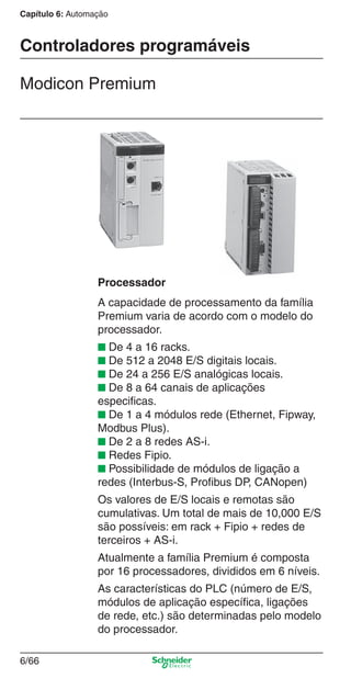Capítulo 6: Automação
6/66
Controladores programáveis
Modicon Premium
Processador
A capacidade de processamento da família
Premium varia de acordo com o modelo do
processador.
■ De 4 a 16 racks.
■ De 512 a 2048 E/S digitais locais.
■ De 24 a 256 E/S analógicas locais.
■ De 8 a 64 canais de aplicações
especiﬁcas.
■ De 1 a 4 módulos rede (Ethernet, Fipway,
Modbus Plus).
■ De 2 a 8 redes AS-i.
■ Redes Fipio.
■ Possibilidade de módulos de ligação a
redes (Interbus-S, Proﬁbus DP, CANopen)
Os valores de E/S locais e remotas são
cumulativas. Um total de mais de 10,000 E/S
são possíveis: em rack + Fipio + redes de
terceiros + AS-i.
Atualmente a família Premium é composta
por 16 processadores, divididos em 6 níveis.
As características do PLC (número de E/S,
módulos de aplicação especíﬁca, ligações
de rede, etc.) são determinadas pelo modelo
do processador.
Cap.6 v2008.indd 66Cap.6 v2008.indd 66 9/30/08 12:08:24 PM9/30/08 12:08:24 PM
 