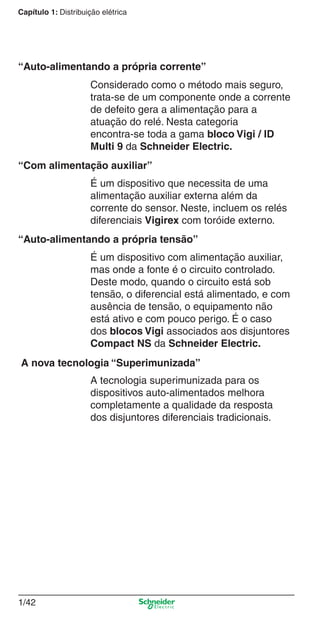 1/42
Capítulo 1: Distribuição elétrica
Considerado como o método mais seguro,
trata-se de um componente onde a corrente
de defeito gera a alimentação para a
atuação do relé. Nesta categoria
encontra-se toda a gama bloco Vigi / ID
Multi 9 da Schneider Electric.
É um dispositivo que necessita de uma
alimentação auxiliar externa além da
corrente do sensor. Neste, incluem os relés
diferenciais Vigirex com toróide externo.
É um dispositivo com alimentação auxiliar,
mas onde a fonte é o circuito controlado.
Deste modo, quando o circuito está sob
tensão, o diferencial está alimentado, e com
ausência de tensão, o equipamento não
está ativo e com pouco perigo. É o caso
dos blocos Vigi associados aos disjuntores
Compact NS da Schneider Electric.
A tecnologia superimunizada para os
dispositivos auto-alimentados melhora
completamente a qualidade da resposta
dos disjuntores diferenciais tradicionais.
“Auto-alimentando a própria corrente”
“Com alimentação auxiliar”
“Auto-alimentando a própria tensão”
A nova tecnologia “Superimunizada”
Cap.1.1 v2008.indd 42Cap.1.1 v2008.indd 42 9/17/08 7:59:21 PM9/17/08 7:59:21 PM
 