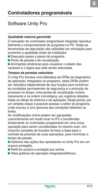 6
6/73
Controladores programáveis
Software Unity Pro
Qualidade máxima garantida
O simulador do controlador programável integrado reproduz
ﬁelmente o comportamento do programa no PC. Todas as
ferramentas de depuração são utilizadas em simulação para
aumentar a qualidade antes da instalação:
■ Execução passo a passo do programa.
■ Ponto de parada e de visualização.
■ Animações dinâmicas para visualizar o estado das
variáveis e a lógica que está sendo executada.
Tempos de paradas reduzidos
O Unity Pro fornece uma biblioteca de DFBs de diagnóstico
da aplicação. Integrados no programa, estes DFBs podem
ser utilizados (dependendo de sua função) para monitorar
as condições permanentes de segurança e a evolução do
processo no tempo. Uma janela de visualização mostra
claramente e na ordem cronológica, por registros datados,
todas as falhas do sistema e da aplicação. Desta janela, por
um simples clique é possível acessar o editor do programa
onde ocorreu o erro (procura das condições faltantes na
fonte).
As modiﬁcações online podem ser agrupadas
coerentemente em modo local no PC e transferidas
diretamente no controlador programável em uma única
operação para serem consideradas no mesmo scan. Um
conjunto completo de funções fornece a base para o
controle da precisão de suas operações, para minimizar o
tempo de parada:
■ Histórico das ações dos operadores no Unity Pro em um
arquivo protegido.
■ Perﬁl do usuário e proteção por senha.
■ Telas gráﬁcas de operação integradaselétricos.
Cap.6 v2008.indd 73Cap.6 v2008.indd 73 9/30/08 12:08:26 PM9/30/08 12:08:26 PM
 