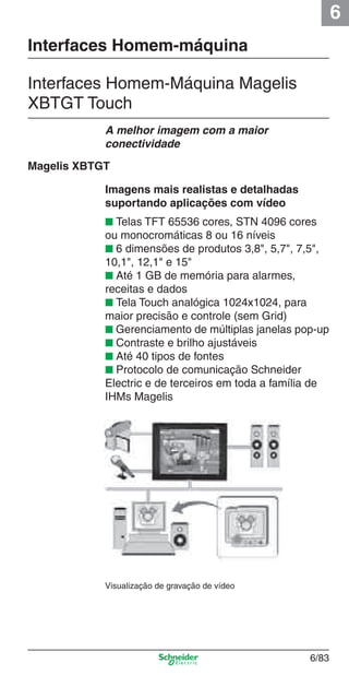6
6/83
Interfaces Homem-máquina
Interfaces Homem-Máquina Magelis
XBTGT Touch
Imagens mais realistas e detalhadas
suportando aplicações com vídeo
■ Telas TFT 65536 cores, STN 4096 cores
ou monocromáticas 8 ou 16 níveis
■ 6 dimensões de produtos 3,8", 5,7", 7,5",
10,1", 12,1" e 15"
■ Até 1 GB de memória para alarmes,
receitas e dados
■ Tela Touch analógica 1024x1024, para
maior precisão e controle (sem Grid)
■ Gerenciamento de múltiplas janelas pop-up
■ Contraste e brilho ajustáveis
■ Até 40 tipos de fontes
■ Protocolo de comunicação Schneider
Electric e de terceiros em toda a família de
IHMs Magelis
A melhor imagem com a maior
conectividade
Visualização de gravação de vídeo
Magelis XBTGT
Cap.6 v2008.indd 83Cap.6 v2008.indd 83 9/30/08 12:08:29 PM9/30/08 12:08:29 PM
 