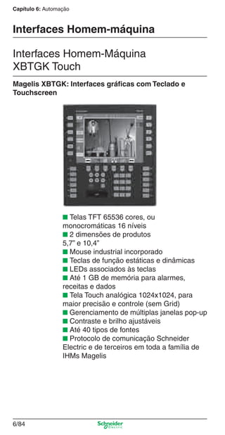 Capítulo 6: Automação
6/84
Interfaces Homem-máquina
Interfaces Homem-Máquina
XBTGK Touch
Magelis XBTGK: Interfaces gráﬁcas com Teclado e
Touchscreen
■ Telas TFT 65536 cores, ou
monocromáticas 16 níveis
■ 2 dimensões de produtos
5,7” e 10,4”
■ Mouse industrial incorporado
■ Teclas de função estáticas e dinâmicas
■ LEDs associados às teclas
■ Até 1 GB de memória para alarmes,
receitas e dados
■ Tela Touch analógica 1024x1024, para
maior precisão e controle (sem Grid)
■ Gerenciamento de múltiplas janelas pop-up
■ Contraste e brilho ajustáveis
■ Até 40 tipos de fontes
■ Protocolo de comunicação Schneider
Electric e de terceiros em toda a família de
IHMs Magelis
Cap.6 v2008.indd 84Cap.6 v2008.indd 84 9/30/08 12:08:30 PM9/30/08 12:08:30 PM
 