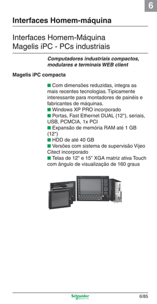 6
6/85
Interfaces Homem-Máquina
Magelis iPC - PCs industriais
■ Com dimensões reduzidas, integra as
mais recentes tecnologias. Tipicamente
interessante para montadores de painéis e
fabricantes de máquinas.
■ Windows XP PRO incorporado
■ Portas, Fast Ethernet DUAL (12"), seriais,
USB, PCMCIA, 1x PCI
■ Expansão de memória RAM até 1 GB
(12")
■ HDD de até 40 GB
■ Versões com sistema de supervisão Vijeo
Citect incorporado
■ Telas de 12" e 15" XGA matriz ativa Touch
com ângulo de visualização de 160 graus
Computadores industriais compactos,
modulares e terminais WEB client
Interfaces Homem-máquina
Magelis iPC compacta
Cap.6 v2008.indd 85Cap.6 v2008.indd 85 9/30/08 12:08:30 PM9/30/08 12:08:30 PM
 