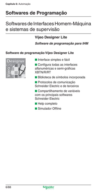 Capítulo 6: Automação
6/88
Softwares de Programação
SoftwaresdeInterfacesHomem-Máquina
e sistemas de supervisão
Vijeo Designer Lite
Software de programação para IHM
Software de programação Vijeo Designer Lite
■ Interface simples e fácil
■ Conﬁgura todas as interfaces
alfanuméricas e semi-gráﬁcas
XBTN/R/RT
■ Biblioteca de símbolos incorporada
■ Protocolos de comunicação
Schneider Electric e de terceiros
■ Compartilhamento de variáveis
com os principais softwares
Schneider Electric
■ Help completo
■ Simulador Ofﬂine
Cap.6 v2008.indd 88Cap.6 v2008.indd 88 9/30/08 12:08:32 PM9/30/08 12:08:32 PM
 