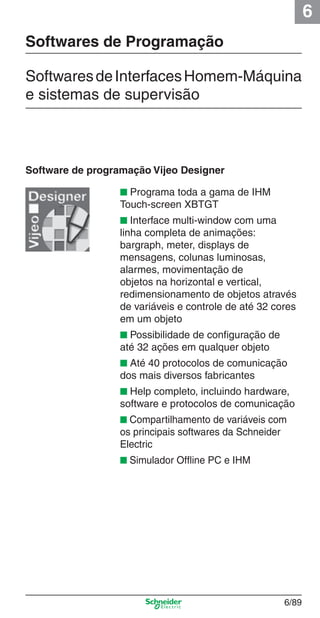 6
6/89
■ Programa toda a gama de IHM
Touch-screen XBTGT
■ Interface multi-window com uma
linha completa de animações:
bargraph, meter, displays de
mensagens, colunas luminosas,
alarmes, movimentação de
objetos na horizontal e vertical,
redimensionamento de objetos através
de variáveis e controle de até 32 cores
em um objeto
■ Possibilidade de conﬁguração de
até 32 ações em qualquer objeto
■ Até 40 protocolos de comunicação
dos mais diversos fabricantes
■ Help completo, incluindo hardware,
software e protocolos de comunicação
■ Compartilhamento de variáveis com
os principais softwares da Schneider
Electric
■ Simulador Ofﬂine PC e IHM
Software de programação Vijeo Designer
Softwares de Programação
SoftwaresdeInterfacesHomem-Máquina
e sistemas de supervisão
Cap.6 v2008.indd 89Cap.6 v2008.indd 89 9/30/08 12:08:32 PM9/30/08 12:08:32 PM
 