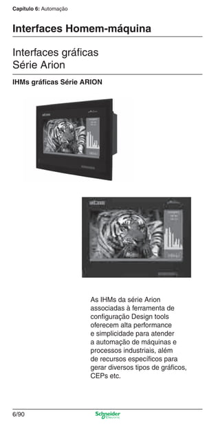 Capítulo 6: Automação
6/90
Interfaces Homem-máquina
Interfaces gráﬁcas
Série Arion
As IHMs da série Arion
associadas à ferramenta de
conﬁguração Design tools
oferecem alta performance
e simplicidade para atender
a automação de máquinas e
processos industriais, além
de recursos especíﬁcos para
gerar diversos tipos de gráﬁcos,
CEPs etc.
IHMs gráﬁcas Série ARION
Cap.6 v2008.indd 90Cap.6 v2008.indd 90 10/2/08 8:26:37 PM10/2/08 8:26:37 PM
 