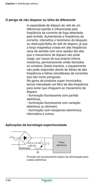 1/44
Capítulo 1: Distribuição elétrica
A capacidade de disparo do relé de um
diferencial padrão é inﬂuenciada pela
freqüência da corrente de fuga detectada
pelo toróide. Aumentando a freqüência da
corrente, intensiﬁca o fenômeno do bloqueio
ou obstrução/falha do relé do disparo, já que
a força magnética criada em alta freqüência
varia de sentido com uma rapidez tão alta
que o mecanismo de disparo não pode
reagir, por causa da sua própria inércia
mecânica, permanecendo então fechados
os contatos. Desta maneira, o equipamento
não pode responder diante de falhas de alta
freqüência e falhas simultâneas de correntes
que são muito perigosas.
Na gama de produtos super imunizados,
temos intercalado um ﬁltro de alta freqüência
para evitar que cheguem ao mecanismo de
disparo.
- Iluminação ﬂuorescente com partida
eletrônica,
- Iluminação ﬂuorescente com variação
eletrônica ou dimmers
- Iluminação com receptores eletrônicos,
informática e outros
O perigo de não disparar ou falha do diferencial
Aplicações da tecnologia superimunizada
Princípio de funcionamento básico de alimentação para
a placa eletrônica
0,3 a 1,5 mA
a 60 Hz
Retiﬁcador
Placa
eletrônica
C
Cap.1.1 v2008.indd 44Cap.1.1 v2008.indd 44 9/17/08 7:59:21 PM9/17/08 7:59:21 PM
 