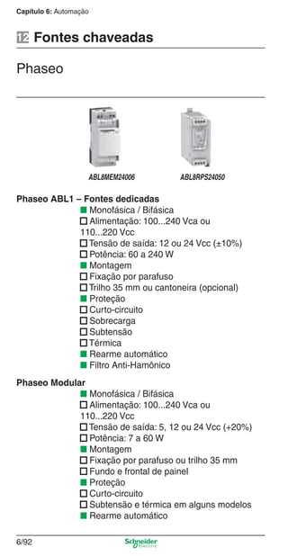 Capítulo 6: Automação
6/92
Phaseo ABL1 – Fontes dedicadas
■ Monofásica / Bifásica
■ Alimentação: 100...240 Vca ou
110...220 Vcc
■ Tensão de saída: 12 ou 24 Vcc (±10%)
■ Potência: 60 a 240 W
■ Montagem
■ Fixação por parafuso
■ Trilho 35 mm ou cantoneira (opcional)
■ Proteção
■ Curto-circuito
■ Sobrecarga
■ Subtensão
■ Térmica
■ Rearme automático
■ Filtro Anti-Hamônico
Phaseo Modular
■ Monofásica / Bifásica
■ Alimentação: 100...240 Vca ou
110...220 Vcc
■ Tensão de saída: 5, 12 ou 24 Vcc (+20%)
■ Potência: 7 a 60 W
■ Montagem
■ Fixação por parafuso ou trilho 35 mm
■ Fundo e frontal de painel
■ Proteção
■ Curto-circuito
■ Subtensão e térmica em alguns modelos
■ Rearme automático
Fontes chaveadas
Phaseo
12
ABL8MEM24006 ABL8RPS24050
Cap.6 v2008.indd 92Cap.6 v2008.indd 92 9/30/08 12:08:33 PM9/30/08 12:08:33 PM
 