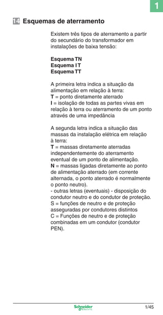 1/45
1
Existem três tipos de aterramento a partir
do secundário do transformador em
instalações de baixa tensão:
Esquema TN
Esquema I T
Esquema TT
A primeira letra indica a situação da
alimentação em relação à terra:
T = ponto diretamente aterrado
I = isolação de todas as partes vivas em
relação à terra ou aterramento de um ponto
através de uma impedância
A segunda letra indica a situação das
massas da instalação elétrica em relação
à terra:
T = massas diretamente aterradas
independentemente do aterramento
eventual de um ponto de alimentação.
N = massas ligadas diretamente ao ponto
de alimentação aterrado (em corrente
alternada, o ponto aterrado é normalmente
o ponto neutro).
- outras letras (eventuais) - disposição do
condutor neutro e do condutor de proteção.
S = funções de neutro e de proteção
asseguradas por condutores distintos
C = Funções de neutro e de proteção
combinadas em um condutor (condutor
PEN).
Esquemas de aterramento14
Cap.1.1 v2008.indd 45Cap.1.1 v2008.indd 45 9/17/08 7:59:21 PM9/17/08 7:59:21 PM
 