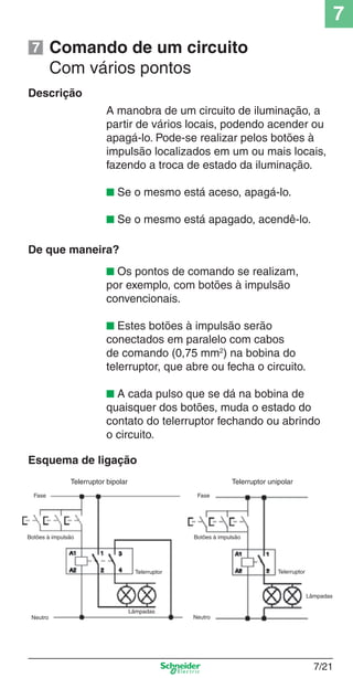 7
7/21
Comando de um circuito
Com vários pontos
Descrição
A manobra de um circuito de iluminação, a
partir de vários locais, podendo acender ou
apagá-lo. Pode-se realizar pelos botões à
impulsão localizados em um ou mais locais,
fazendo a troca de estado da iluminação.
■ Se o mesmo está aceso, apagá-lo.
■ Se o mesmo está apagado, acendê-lo.
De que maneira?
■ Os pontos de comando se realizam,
por exemplo, com botões à impulsão
convencionais.
■ Estes botões à impulsão serão
conectados em paralelo com cabos
de comando (0,75 mm2
) na bobina do
telerruptor, que abre ou fecha o circuito.
■ A cada pulso que se dá na bobina de
quaisquer dos botões, muda o estado do
contato do telerruptor fechando ou abrindo
o circuito.
Esquema de ligação
Fase
Telerruptor bipolar
Botões à impulsão
Neutro Neutro
Lâmpadas
Telerruptor
Botões à impulsão
Lâmpadas
Telerruptor
Telerruptor unipolar
Fase
7
 