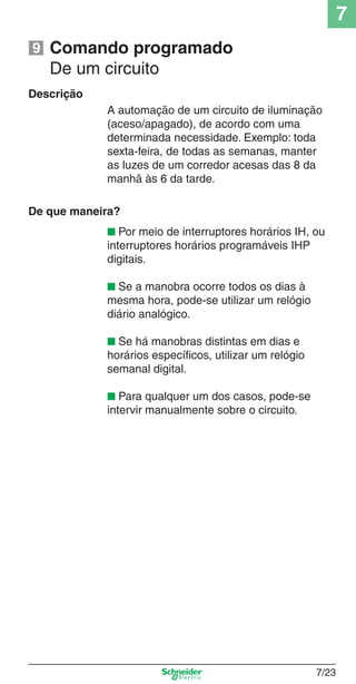 7
7/23
Comando programado
De um circuito
Descrição
A automação de um circuito de iluminação
(aceso/apagado), de acordo com uma
determinada necessidade. Exemplo: toda
sexta-feira, de todas as semanas, manter
as luzes de um corredor acesas das 8 da
manhã às 6 da tarde.
De que maneira?
■ Por meio de interruptores horários IH, ou
interruptores horários programáveis IHP
digitais.
■ Se a manobra ocorre todos os dias à
mesma hora, pode-se utilizar um relógio
diário analógico.
■ Se há manobras distintas em dias e
horários especíﬁcos, utilizar um relógio
semanal digital.
■ Para qualquer um dos casos, pode-se
intervir manualmente sobre o circuito.
9
 