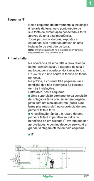 1/47
1
Neste esquema de aterramento, a instalação
é isolada da terra, ou o ponto neutro de
sua fonte de alimentação conectado à terra
através de uma alta impedância.
Todas partes condutoras, expostas e
estranhas, são aterradas através de uma
instalação de eletrodo de terra.
Esquema IT
Nota: em um esquema IT há a intenção de evitar uma
desconexão em uma primeira falta.
Primeira falta
Na ocorrência de uma falta à terra referida
como "primeira falta", a corrente de falta é
muito pequena obedecendo à relação Id x
RA <= 50 V e não ocorrerá tensão de toque
perigosa.
Na prática, a corrente Id é pequena, uma
condição que não é perigosa às pessoas
nem às instalações.
Entretanto, neste esquema:
■ Uma supervisão permanente da condição
da isolação à terra precisa ser empregada,
junto com um sinal de alarme (áudio e/ou
luzes piscantes, etc.) na ocorrência de uma
primeira falta à terra.
■ A localização rápida e o reparo de uma
primeira falta é imperativa se todos os
benefícios de um sistema IT tiverem que ser
aproveitados. A continuidade do serviço é a
grande vantagem oferecida pelo esquema.
■ IT
Cap.1.1 v2008.indd 47Cap.1.1 v2008.indd 47 9/17/08 7:59:22 PM9/17/08 7:59:22 PM
 