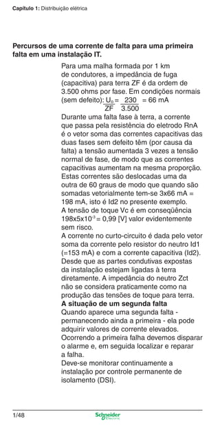 1/48
Capítulo 1: Distribuição elétrica
Para uma malha formada por 1 km
de condutores, a impedância de fuga
(capacitiva) para terra ZF é da ordem de
3.500 ohms por fase. Em condições normais
(sem defeito): Uo = 230 = 66 mA
ZF 3.500
Durante uma falta fase à terra, a corrente
que passa pela resistência do eletrodo RnA
é o vetor soma das correntes capacitivas das
duas fases sem defeito têm (por causa da
falta) a tensão aumentada 3 vezes a tensão
normal de fase, de modo que as correntes
capacitivas aumentam na mesma proporção.
Estas correntes são deslocadas uma da
outra de 60 graus de modo que quando são
somadas vetorialmente tem-se 3x66 mA =
198 mA, isto é Id2 no presente exemplo.
A tensão de toque Vc é em conseqüência
198x5x10-3
= 0,99 [V] valor evidentemente
sem risco.
A corrente no curto-circuito é dada pelo vetor
soma da corrente pelo resistor do neutro Id1
(=153 mA) e com a corrente capacitiva (Id2).
Desde que as partes condutivas expostas
da instalação estejam ligadas à terra
diretamente. A impedância do neutro Zct
não se considera praticamente como na
produção das tensões de toque para terra.
A situação de um segunda falta
Quando aparece uma segunda falta -
permanecendo ainda a primeira - ela pode
adquirir valores de corrente elevados.
Ocorrendo a primeira falha devemos disparar
o alarme e, em seguida localizar e reparar
a falha.
Deve-se monitorar continuamente a
instalação por controle permanente de
isolamento (DSI).
Percursos de uma corrente de falta para uma primeira
falta em uma instalação IT.
Cap.1.1 v2008.indd 48Cap.1.1 v2008.indd 48 9/17/08 7:59:22 PM9/17/08 7:59:22 PM
 