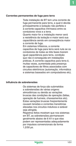 1/51
1
Toda instalação de BT tem uma corrente de
fuga permanente para terra, a qual é devida
principalmente à isolação não perfeita e
à corrente capacitiva intrínseca entre os
condutores vivos e a terra.
Quanto maior for a instalação menor será
a resistência da isolação e maior será sua
capacitância sendo em conseqüência maior
a corrente de fuga.
Em sistemas trifásicos, a corrente
capacitiva de fuga para terra será nula se os
condutores de todas as três fases tiverem
igual capacitância para terra, condição
que não é conseguida em instalações
práticas. A corrente capacitiva para terra é,
muitas vezes, aumentada pela presença
de capacitores de ﬁltros associados com
circuitos eletrônicos (automação, informática
e sistemas baseados em computadores etc).
Correntes permanentes de fuga para terra
Inﬂuência de sobretensões
Os sistemas de força são submetidos
a sobretensões de várias origens:
atmosféricas ou devida as variações
bruscas das condições de operação (faltas,
operação de fusíveis, chaveamentos etc).
Estas variações bruscas freqüentemente
causam tensões e correntes transitórias
elevadas nos circuitos indutivos e estável
seja atingida.
Registros feitos mostram que nos sistemas
em BT, as sobretensões permanecem
geralmente abaixo de 6 kV e que elas
podem ser representadas adequadamente
por impulsos convencionais da forma
1,2/50 µs.
Cap.1.1 v2008.indd 51Cap.1.1 v2008.indd 51 9/17/08 7:59:23 PM9/17/08 7:59:23 PM
 