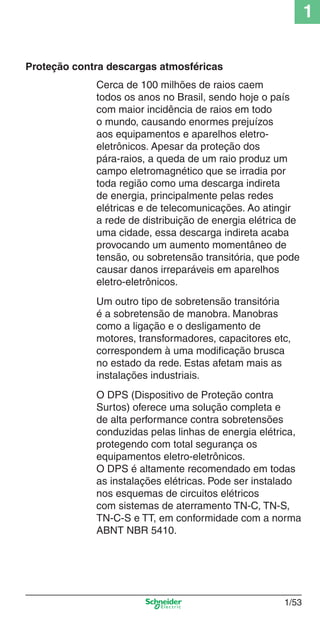 1/53
1
Proteção contra descargas atmosféricas
Cerca de 100 milhões de raios caem
todos os anos no Brasil, sendo hoje o país
com maior incidência de raios em todo
o mundo, causando enormes prejuízos
aos equipamentos e aparelhos eletro-
eletrônicos. Apesar da proteção dos
pára-raios, a queda de um raio produz um
campo eletromagnético que se irradia por
toda região como uma descarga indireta
de energia, principalmente pelas redes
elétricas e de telecomunicações. Ao atingir
a rede de distribuição de energia elétrica de
uma cidade, essa descarga indireta acaba
provocando um aumento momentâneo de
tensão, ou sobretensão transitória, que pode
causar danos irreparáveis em aparelhos
eletro-eletrônicos.
Um outro tipo de sobretensão transitória
é a sobretensão de manobra. Manobras
como a ligação e o desligamento de
motores, transformadores, capacitores etc,
correspondem à uma modiﬁcação brusca
no estado da rede. Estas afetam mais as
instalações industriais.
O DPS (Dispositivo de Proteção contra
Surtos) oferece uma solução completa e
de alta performance contra sobretensões
conduzidas pelas linhas de energia elétrica,
protegendo com total segurança os
equipamentos eletro-eletrônicos.
O DPS é altamente recomendado em todas
as instalações elétricas. Pode ser instalado
nos esquemas de circuitos elétricos
com sistemas de aterramento TN-C, TN-S,
TN-C-S e TT, em conformidade com a norma
ABNT NBR 5410.
Cap.1.1 v2008.indd 53Cap.1.1 v2008.indd 53 9/17/08 7:59:24 PM9/17/08 7:59:24 PM
 
