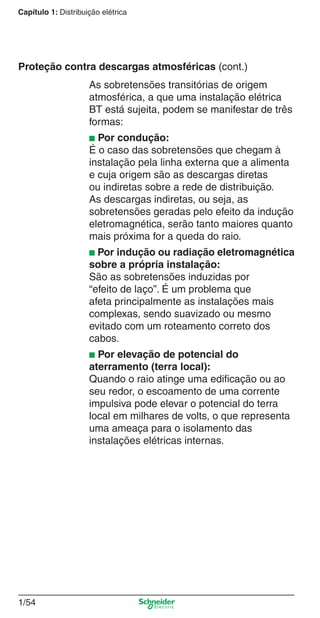 1/54
Capítulo 1: Distribuição elétrica
As sobretensões transitórias de origem
atmosférica, a que uma instalação elétrica
BT está sujeita, podem se manifestar de três
formas:
■ Por condução:
É o caso das sobretensões que chegam à
instalação pela linha externa que a alimenta
e cuja origem são as descargas diretas
ou indiretas sobre a rede de distribuição.
As descargas indiretas, ou seja, as
sobretensões geradas pelo efeito da indução
eletromagnética, serão tanto maiores quanto
mais próxima for a queda do raio.
■ Por indução ou radiação eletromagnética
sobre a própria instalação:
São as sobretensões induzidas por
“efeito de laço”. É um problema que
afeta principalmente as instalações mais
complexas, sendo suavizado ou mesmo
evitado com um roteamento correto dos
cabos.
■ Por elevação de potencial do
aterramento (terra local):
Quando o raio atinge uma ediﬁcação ou ao
seu redor, o escoamento de uma corrente
impulsiva pode elevar o potencial do terra
local em milhares de volts, o que representa
uma ameaça para o isolamento das
instalações elétricas internas.
Proteção contra descargas atmosféricas (cont.)
Cap.1.1 v2008.indd 54Cap.1.1 v2008.indd 54 9/17/08 7:59:24 PM9/17/08 7:59:24 PM
 