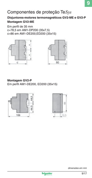 9
9/17
Montagem GV2-ME
Montagem GV2-P
Em perﬁl de 35 mm
c=78,5 em AM1-DP200 (35x7,5)
c=86 em AM1-DE200,ED200 (35x15)
Componentes de proteção TeSys
Disjuntores-motores termomagnéticos GV2-ME e GV2-P
Em perﬁl AM1-DE200, ED200 (35x15)
dimensões em mm
Cap.9.0 v2008.indd 17Cap.9.0 v2008.indd 17 9/17/08 8:34:51 PM9/17/08 8:34:51 PM
 