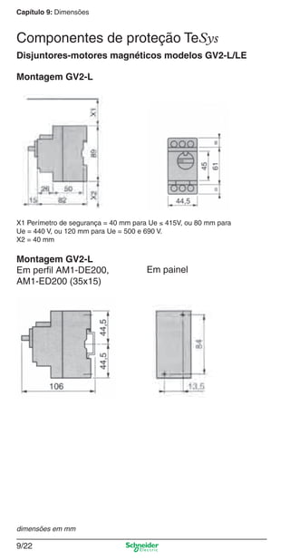 Capítulo 9: Dimensões
9/22
Disjuntores-motores magnéticos modelos GV2-L/LE
Montagem GV2-L
X1 Perímetro de segurança = 40 mm para Ue ≤ 415V, ou 80 mm para
Ue = 440 V, ou 120 mm para Ue = 500 e 690 V.
X2 = 40 mm
Montagem GV2-L
Em perﬁl AM1-DE200,
AM1-ED200 (35x15)
Em painel
dimensões em mm
Componentes de proteção TeSys
Cap.9.0 v2008.indd 22Cap.9.0 v2008.indd 22 9/17/08 8:34:53 PM9/17/08 8:34:53 PM
 