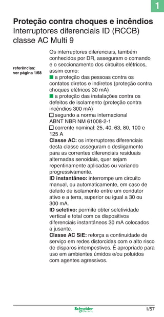 1
1/57
Proteção contra choques e incêndios
Interruptores diferenciais ID (RCCB)
classe AC Multi 9
Os interruptores diferenciais, também
conhecidos por DR, asseguram o comando
e o seccionamento dos circuitos elétricos,
assim como:
■ a proteção das pessoas contra os
contatos diretos e indiretos (proteção contra
choques elétricos 30 mA)
■ a proteção das instalações contra os
defeitos de isolamento (proteção contra
incêndios 300 mA)
■ segundo a norma internacional
ABNT NBR NM 61008-2-1
■ corrente nominal: 25, 40, 63, 80, 100 e
125 A
Classe AC: os interruptores diferenciais
desta classe asseguram o desligamento
para as correntes diferenciais residuais
alternadas senoidais, quer sejam
repentinamente aplicadas ou variando
progressivamente.
ID instantâneo: interrompe um circuito
manual, ou automaticamente, em caso de
defeito de isolamento entre um condutor
ativo e a terra, superior ou igual a 30 ou
300 mA.
ID seletivo: permite obter seletividade
vertical e total com os dispositivos
diferenciais instantâneos 30 mA colocados
a jusante.
Classe AC SiE: reforça a continuidade de
serviço em redes distorcidas com o alto risco
de disparos intempestivos. É apropriado para
uso em ambientes úmidos e/ou poluídos
com agentes agressivos.
referências:
ver página 1/68
Cap.1.2 v2008.indd 57Cap.1.2 v2008.indd 57 11/18/08 5:37:38 PM11/18/08 5:37:38 PM
 