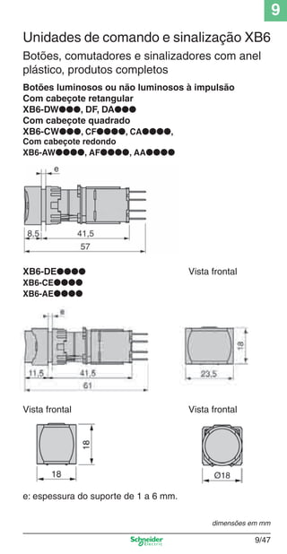 9
9/47
Botões luminosos ou não luminosos à impulsão
Com cabeçote retangular
XB6-DW●●●, DF, DA●●●
Com cabeçote quadrado
XB6-CW●●●, CF●●●●, CA●●●●,
Com cabeçote redondo
XB6-AW●●●●, AF●●●●, AA●●●●
Unidades de comando e sinalização XB6
Botões, comutadores e sinalizadores com anel
plástico, produtos completos
XB6-DE●●●● Vista frontal
XB6-CE●●●●
XB6-AE●●●●
Vista frontal Vista frontal
e: espessura do suporte de 1 a 6 mm.
dimensões em mm
Cap.9.0 v2008.indd 47Cap.9.0 v2008.indd 47 9/17/08 8:35:06 PM9/17/08 8:35:06 PM
 