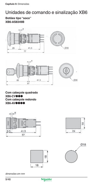 Capítulo 9: Dimensões
9/48
Botões tipo “soco”
XB6-AS8349B
Com cabeçote quadrado
XB6-CV●●●
Com cabeçote redondo
XB6-AV●●●●
dimensões em mm
Unidades de comando e sinalização XB6
Cap.9.0 v2008.indd 48Cap.9.0 v2008.indd 48 9/17/08 8:35:07 PM9/17/08 8:35:07 PM
 