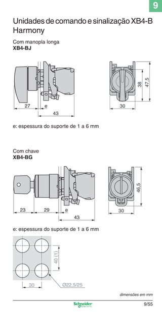 9
9/55
Com manopla longa
XB4-BJ
Com chave
XB4-BG
43
27 e
e: espessura do suporte de 1 a 6 mm
43
2923 e
e: espessura do suporte de 1 a 6 mm
dimensões em mm
UnidadesdecomandoesinalizaçãoXB4-B
Harmony
Cap.9.0 v2008.indd 55Cap.9.0 v2008.indd 55 9/17/08 8:35:11 PM9/17/08 8:35:11 PM
 