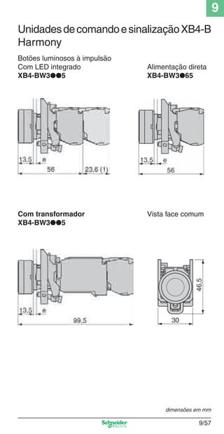 9
9/57
Botões luminosos à impulsão
Com LED integrado Alimentação direta
XB4-BW3●●5 XB4-BW3●65
Com transformador Vista face comum
XB4-BW3●●5
dimensões em mm
UnidadesdecomandoesinalizaçãoXB4-B
Harmony
Cap.9.0 v2008.indd 57Cap.9.0 v2008.indd 57 9/17/08 8:35:12 PM9/17/08 8:35:12 PM
 