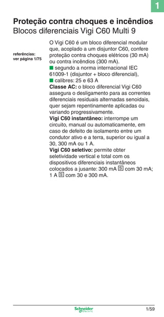 1
1/59
Proteção contra choques e incêndios
Blocos diferenciais Vigi C60 Multi 9
O Vigi C60 é um bloco diferencial modular
que, acoplado a um disjuntor C60, confere
proteção contra choques elétricos (30 mA)
ou contra incêndios (300 mA).
■ segundo a norma internacional IEC
61009-1 (disjuntor + bloco diferencial),
■ calibres: 25 e 63 A
Classe AC: o bloco diferencial Vigi C60
assegura o desligamento para as correntes
diferenciais residuais alternadas senoidais,
quer sejam repentinamente aplicadas ou
variando progressivamente.
Vigi C60 instantâneo: interrompe um
circuito, manual ou automaticamente, em
caso de defeito de isolamento entre um
condutor ativo e a terra, superior ou igual a
30, 300 mA ou 1 A.
Vigi C60 seletivo: permite obter
seletividade vertical e total com os
dispositivos diferenciais instantâneos
colocados a jusante: 300 mA s com 30 mA;
1 A s com 30 e 300 mA.
referências:
ver página 1/75
Cap.1.2 v2008.indd 59Cap.1.2 v2008.indd 59 11/18/08 5:37:39 PM11/18/08 5:37:39 PM
 
