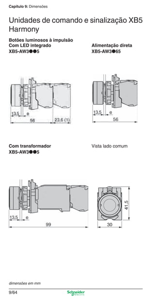 Capítulo 9: Dimensões
9/64
Botões luminosos à impulsão
Com LED integrado Alimentação direta
XB5-AW3●●5 XB5-AW3●65
Com transformador Vista lado comum
XB5-AW3●●5
dimensões em mm
Unidades de comando e sinalização XB5
Harmony
Cap.9.0 v2008.indd 64Cap.9.0 v2008.indd 64 9/17/08 8:35:15 PM9/17/08 8:35:15 PM
 