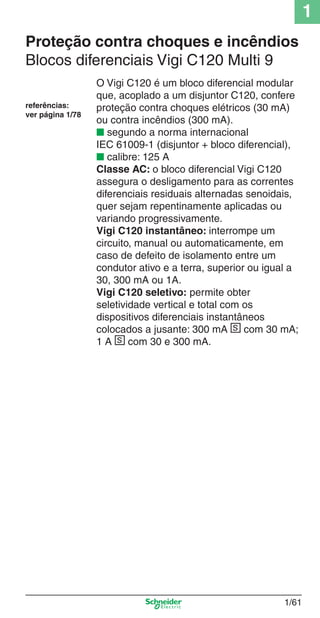 1
1/61
Proteção contra choques e incêndios
Blocos diferenciais Vigi C120 Multi 9
O Vigi C120 é um bloco diferencial modular
que, acoplado a um disjuntor C120, confere
proteção contra choques elétricos (30 mA)
ou contra incêndios (300 mA).
■ segundo a norma internacional
IEC 61009-1 (disjuntor + bloco diferencial),
■ calibre: 125 A
Classe AC: o bloco diferencial Vigi C120
assegura o desligamento para as correntes
diferenciais residuais alternadas senoidais,
quer sejam repentinamente aplicadas ou
variando progressivamente.
Vigi C120 instantâneo: interrompe um
circuito, manual ou automaticamente, em
caso de defeito de isolamento entre um
condutor ativo e a terra, superior ou igual a
30, 300 mA ou 1A.
Vigi C120 seletivo: permite obter
seletividade vertical e total com os
dispositivos diferenciais instantâneos
colocados a jusante: 300 mA s com 30 mA;
1 A s com 30 e 300 mA.
referências:
ver página 1/78
Cap.1.2 v2008.indd 61Cap.1.2 v2008.indd 61 11/18/08 5:37:39 PM11/18/08 5:37:39 PM
 