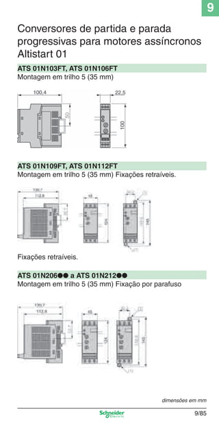 9
9/85
ATS 01N103FT, ATS 01N106FT
Montagem em trilho 5 (35 mm)
Conversores de partida e parada
progressivas para motores assíncronos
Altistart 01
ATS 01N109FT, ATS 01N112FT
Montagem em trilho 5 (35 mm) Fixações retraíveis.
ATS 01N206●● a ATS 01N212●●
Montagem em trilho 5 (35 mm) Fixação por parafuso
Fixações retraíveis.
dimensões em mm
Cap.9.1 v2008.indd 85Cap.9.1 v2008.indd 85 9/17/08 8:37:29 PM9/17/08 8:37:29 PM
 
