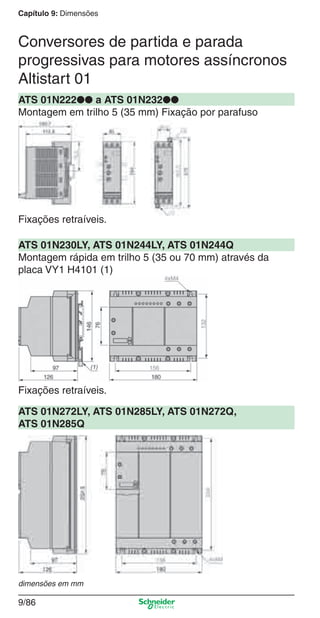 Capítulo 9: Dimensões
9/86
ATS 01N222●● a ATS 01N232●●
Montagem em trilho 5 (35 mm) Fixação por parafuso
ATS 01N230LY, ATS 01N244LY, ATS 01N244Q
Montagem rápida em trilho 5 (35 ou 70 mm) através da
placa VY1 H4101 (1)
ATS 01N272LY, ATS 01N285LY, ATS 01N272Q,
ATS 01N285Q
Fixações retraíveis.
Fixações retraíveis.
Conversores de partida e parada
progressivas para motores assíncronos
Altistart 01
dimensões em mm
Cap.9.1 v2008.indd 86Cap.9.1 v2008.indd 86 9/17/08 8:37:29 PM9/17/08 8:37:29 PM
 