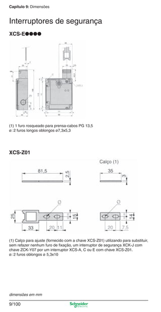 Capítulo 9: Dimensões
9/100
XCS-E●●●●
(1) 1 furo rosqueado para prensa-cabos PG 13,5
ø: 2 furos longos oblongos ø7,3x5,3
XCS-Z01
(1) Calço para ajuste (fornecido com a chave XCS-Z01) utilizando para substituir,
sem refazer nenhum furo de ﬁxação, um interruptor de segurança XCK-J com
chave ZCK-Y07 por um interruptor XCS-A, C ou E com chave XCS-Z01.
ø: 2 furos oblongos ø 5,3x10
dimensões em mm
Interruptores de segurança
Cap.9.1 v2008.indd 100Cap.9.1 v2008.indd 100 9/17/08 8:37:36 PM9/17/08 8:37:36 PM
 