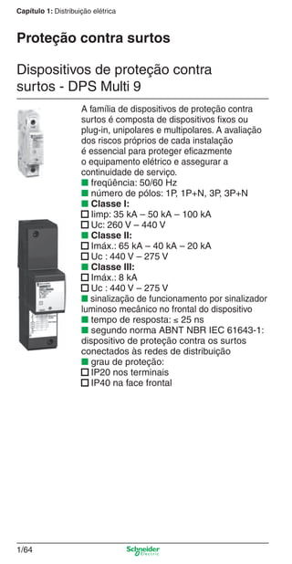1/64
Capítulo 1: Distribuição elétrica
A família de dispositivos de proteção contra
surtos é composta de dispositivos ﬁxos ou
plug-in, unipolares e multipolares. A avaliação
dos riscos próprios de cada instalação
é essencial para proteger eﬁcazmente
o equipamento elétrico e assegurar a
continuidade de serviço.
■ freqüência: 50/60 Hz
■ número de pólos: 1P, 1P+N, 3P, 3P+N
■ Classe I:
■ Iimp: 35 kA – 50 kA – 100 kA
■ Uc: 260 V – 440 V
■ Classe II:
■ Imáx.: 65 kA – 40 kA – 20 kA
■ Uc : 440 V – 275 V
■ Classe III:
■ Imáx.: 8 kA
■ Uc : 440 V – 275 V
■ sinalização de funcionamento por sinalizador
luminoso mecânico no frontal do dispositivo
■ tempo de resposta: ≤ 25 ns
■ segundo norma ABNT NBR IEC 61643-1:
dispositivo de proteção contra os surtos
conectados às redes de distribuição
■ grau de proteção:
■ IP20 nos terminais
■ IP40 na face frontal
Dispositivos de proteção contra
surtos - DPS Multi 9
Proteção contra surtos
Cap.1.2 v2008.indd 64Cap.1.2 v2008.indd 64 11/18/08 5:37:41 PM11/18/08 5:37:41 PM
 