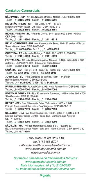 Contatos Comerciais
SÃO PAULO - SP - Av. das Nações Unidas, 18.605 - CEP 04795-100
Tel.: 0_ _11 2165-5400 - Fax: 0_ _11 2165-5391
RIBEIRÃO PRETO - SP - Rua Chile, 1.711 - cj. 304
Millennium Work Tower - Jd. Irajá - CEP 14020-610
Tel.: 0_ _16 2132-3150 - Fax: 0_ _16 2132-3151
RIO DE JANEIRO - RJ - Rua da Glória, 344 - salas 602 e 604 - Glória
CEP 20241-180
Tel.: 0_ _21 2111-8900 - Fax: 0_ _21 2111-8915
BELO HORIZONTE - MG - Av. Alameda da Serra, 400 - 8º andar - Vila da
Serra - Nova Lima - CEP 34000-000
Tel.: 0_ _ 31 4009-8300 - Fax: 0 _ _ 31 4009-8320
CURITIBA - PR - Av. João Bettega, 5.480 - CIC - CEP 81350-000
Tel.: 0_ _41 2101-1299 - Fax: 0_ _41 2101-1276
FORTALEZA - CE - Av. Desembargador Moreira, 2.120 - salas 807 e 808
Aldeota - CEP 60170-002 - Equatorial Trade Center
Tel.: 0_ _85 3244-3748 - Fax: 0_ _85 3244-3684
GOIÂNIA - GO - Rua 84, 644 - sala 403 - Setor Sul - CEP 74083-400
Tel.: 0__62 2764-6900 - Fax: 0_ _62 2764-6906
JOINVILLE - SC - Rua Marquês de Olinda, 1.211 - 1º andar
Bairro Santo Antônio - CEP 89218-250
Tels.: 0_ _47 3425-1200 / 3425-1201 / 3425-1221
PARNAMIRIM - RN - Av.Abel Cabral, 93 - Nova Parnamirim - CEP 59151-250
Tel.: 0_ _84 4006-7000 - Fax: 0_ _84 4006-7002
PORTO ALEGRE - RS - Rua Ernesto da Fontoura, 1.479 - salas 706 a 708
São Geraldo - CEP 90230-091
Tel.: 0_ _51 2104-2850 - Fax: 0_ _51 2104-2860
RECIFE - PE - Rua Ribeiro de Brito, 830 - salas 1.603 e 1.604
Edifício Empresarial Iberbrás - Boa Viagem - CEP 51021-310
Tel.: 0_ _81 3366-7070 - Fax: 0_ _81 3366-7090
SALVADOR - BA - Av. Tancredo Neves, 1.632 - salas 812, 813 e 814
Edifício Salvador Trade Center - Torre Sul - Caminho das Árvores
CEP 41820-021
Tel.: 0_ _71 3183-4999 - Fax: 0_ _71 3183-4990
SÃO LUÍS - MA - Av. dos Holandeses, lotes 6 e 7 - quadra 33
Ed. Metropolitan Market Place - sala 601 - Ipem Calhau - CEP 65071-380
Tel.: 0_ _98 3227-3691
Call Center: 0800 7289 110
ou (11) 3468-5791
call.center.br@br.schneider-electric.com
www.schneider-electric.com.br
wap.schneider.com.br
Conheça o calendário de treinamentos técnicos:
www.schneider-electric.com.br
Mais informações: tel. (11) 2165-5350
ou treinamento.br@br.schneider-electric.com
Enderec o.indd 4Enderec o.indd 4 9/17/08 8:42:39 PM9/17/08 8:42:39 PM
 