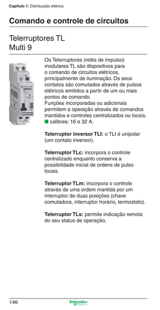 1/86
Capítulo 1: Distribuição elétrica
Os Telerruptores (relés de impulso)
modulares TL são dispositivos para
o comando de circuitos elétricos,
principalmente de iluminação. Os seus
contatos são comutados através de pulsos
elétricos emitidos a partir de um ou mais
pontos de comando.
Funções incorporadas ou adicionais
permitem a operação através de comandos
mantidos e controles centralizados ou locais.
■ calibres: 16 e 32 A.
Telerruptor inversor TLI: o TLI é unipolar
(um contato inversor).
Telerruptor TLc: incorpora o controle
centralizado enquanto conserva a
possibilidade inicial de ordens de pulso
locais.
Telerruptor TLm: incorpora o controle
através de uma ordem mantida por um
interruptor de duas posições (chave
comutadora, interruptor horário, termostato).
Telerruptor TLs: permite indicação remota
do seu status de operação.
Telerruptores TL
Multi 9
Comando e controle de circuitos
Cap.1.2 v2008.indd 86Cap.1.2 v2008.indd 86 11/18/08 5:37:56 PM11/18/08 5:37:56 PM
 