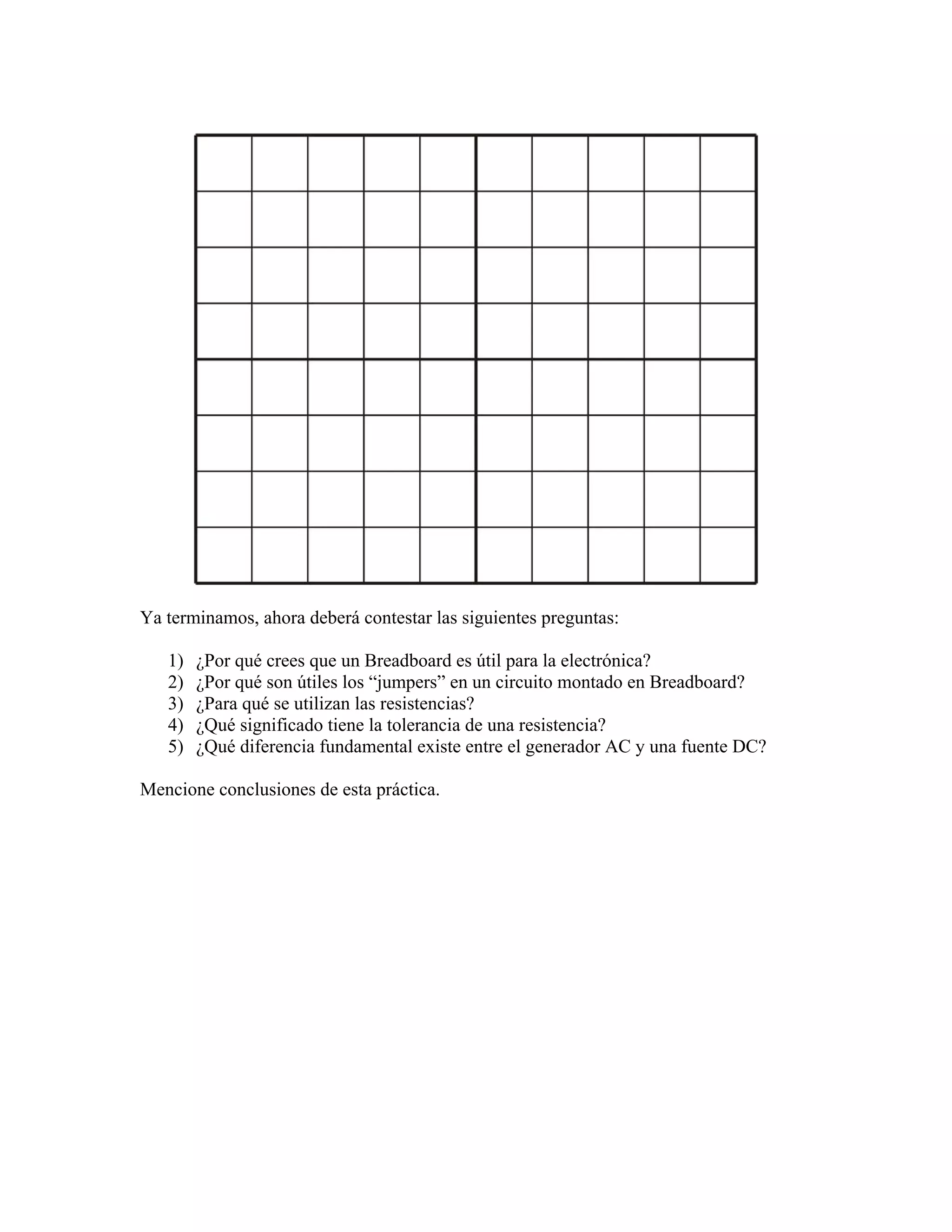 Ya terminamos, ahora deberá contestar las siguientes preguntas:

   1)   ¿Por qué crees que un Breadboard es útil para la electrónica?
   2)   ¿Por qué son útiles los “jumpers” en un circuito montado en Breadboard?
   3)   ¿Para qué se utilizan las resistencias?
   4)   ¿Qué significado tiene la tolerancia de una resistencia?
   5)   ¿Qué diferencia fundamental existe entre el generador AC y una fuente DC?

Mencione conclusiones de esta práctica.
 