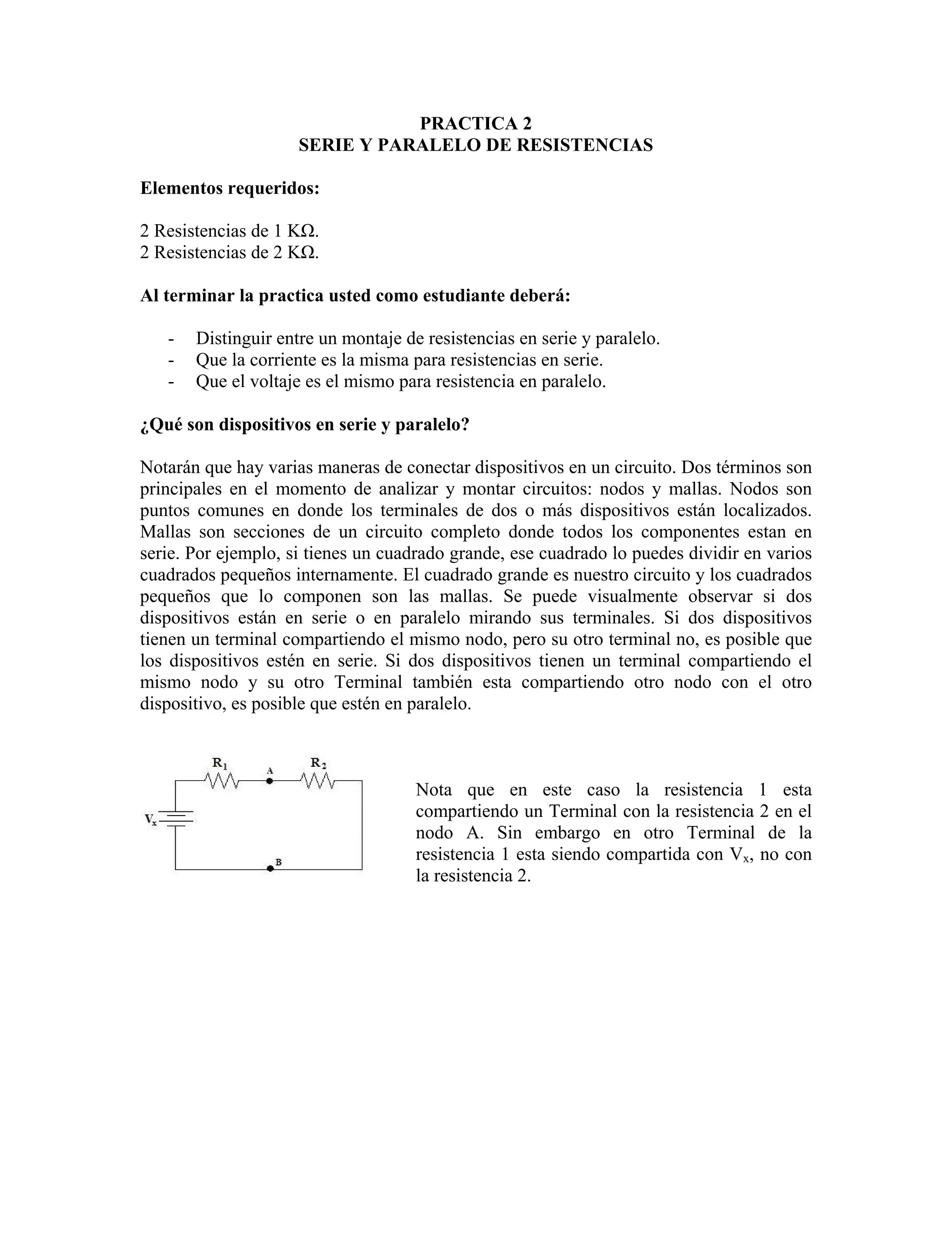 PRACTICA 2
                     SERIE Y PARALELO DE RESISTENCIAS

Elementos requeridos:

2 Resistencias de 1 KΩ.
2 Resistencias de 2 KΩ.

Al terminar la practica usted como estudiante deberá:

   -   Distinguir entre un montaje de resistencias en serie y paralelo.
   -   Que la corriente es la misma para resistencias en serie.
   -   Que el voltaje es el mismo para resistencia en paralelo.

¿Qué son dispositivos en serie y paralelo?

Notarán que hay varias maneras de conectar dispositivos en un circuito. Dos términos son
principales en el momento de analizar y montar circuitos: nodos y mallas. Nodos son
puntos comunes en donde los terminales de dos o más dispositivos están localizados.
Mallas son secciones de un circuito completo donde todos los componentes estan en
serie. Por ejemplo, si tienes un cuadrado grande, ese cuadrado lo puedes dividir en varios
cuadrados pequeños internamente. El cuadrado grande es nuestro circuito y los cuadrados
pequeños que lo componen son las mallas. Se puede visualmente observar si dos
dispositivos están en serie o en paralelo mirando sus terminales. Si dos dispositivos
tienen un terminal compartiendo el mismo nodo, pero su otro terminal no, es posible que
los dispositivos estén en serie. Si dos dispositivos tienen un terminal compartiendo el
mismo nodo y su otro Terminal también esta compartiendo otro nodo con el otro
dispositivo, es posible que estén en paralelo.



                                     Nota que en este caso la resistencia 1 esta
                                     compartiendo un Terminal con la resistencia 2 en el
                                     nodo A. Sin embargo en otro Terminal de la
                                     resistencia 1 esta siendo compartida con Vx, no con
                                     la resistencia 2.
 