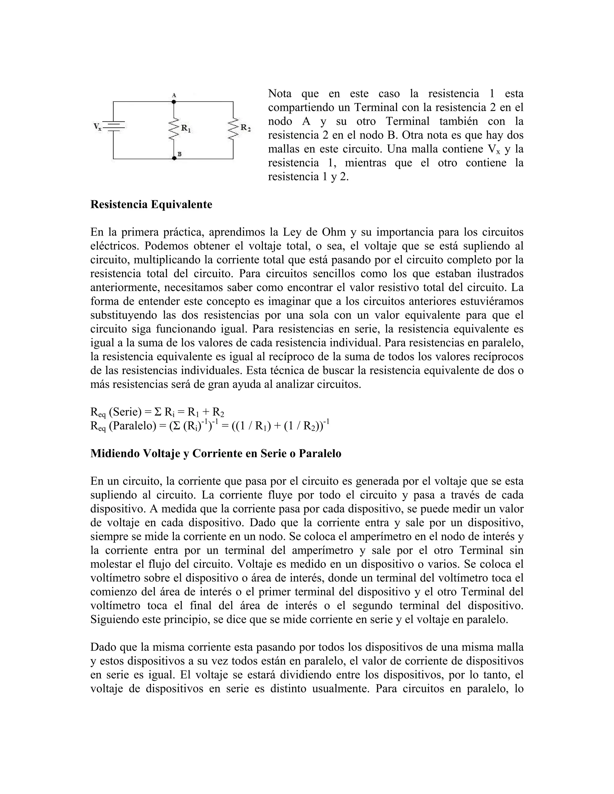 Nota que en este caso la resistencia 1 esta
                                        compartiendo un Terminal con la resistencia 2 en el
                                        nodo A y su otro Terminal también con la
                                        resistencia 2 en el nodo B. Otra nota es que hay dos
                                        mallas en este circuito. Una malla contiene Vx y la
                                        resistencia 1, mientras que el otro contiene la
                                        resistencia 1 y 2.

Resistencia Equivalente

En la primera práctica, aprendimos la Ley de Ohm y su importancia para los circuitos
eléctricos. Podemos obtener el voltaje total, o sea, el voltaje que se está supliendo al
circuito, multiplicando la corriente total que está pasando por el circuito completo por la
resistencia total del circuito. Para circuitos sencillos como los que estaban ilustrados
anteriormente, necesitamos saber como encontrar el valor resistivo total del circuito. La
forma de entender este concepto es imaginar que a los circuitos anteriores estuviéramos
substituyendo las dos resistencias por una sola con un valor equivalente para que el
circuito siga funcionando igual. Para resistencias en serie, la resistencia equivalente es
igual a la suma de los valores de cada resistencia individual. Para resistencias en paralelo,
la resistencia equivalente es igual al recíproco de la suma de todos los valores recíprocos
de las resistencias individuales. Esta técnica de buscar la resistencia equivalente de dos o
más resistencias será de gran ayuda al analizar circuitos.

Req (Serie) = Σ Ri = R1 + R2
Req (Paralelo) = (Σ (Ri)-1)-1 = ((1 / R1) + (1 / R2))-1

Midiendo Voltaje y Corriente en Serie o Paralelo

En un circuito, la corriente que pasa por el circuito es generada por el voltaje que se esta
supliendo al circuito. La corriente fluye por todo el circuito y pasa a través de cada
dispositivo. A medida que la corriente pasa por cada dispositivo, se puede medir un valor
de voltaje en cada dispositivo. Dado que la corriente entra y sale por un dispositivo,
siempre se mide la corriente en un nodo. Se coloca el amperímetro en el nodo de interés y
la corriente entra por un terminal del amperímetro y sale por el otro Terminal sin
molestar el flujo del circuito. Voltaje es medido en un dispositivo o varios. Se coloca el
voltímetro sobre el dispositivo o área de interés, donde un terminal del voltímetro toca el
comienzo del área de interés o el primer terminal del dispositivo y el otro Terminal del
voltímetro toca el final del área de interés o el segundo terminal del dispositivo.
Siguiendo este principio, se dice que se mide corriente en serie y el voltaje en paralelo.

Dado que la misma corriente esta pasando por todos los dispositivos de una misma malla
y estos dispositivos a su vez todos están en paralelo, el valor de corriente de dispositivos
en serie es igual. El voltaje se estará dividiendo entre los dispositivos, por lo tanto, el
voltaje de dispositivos en serie es distinto usualmente. Para circuitos en paralelo, lo
 