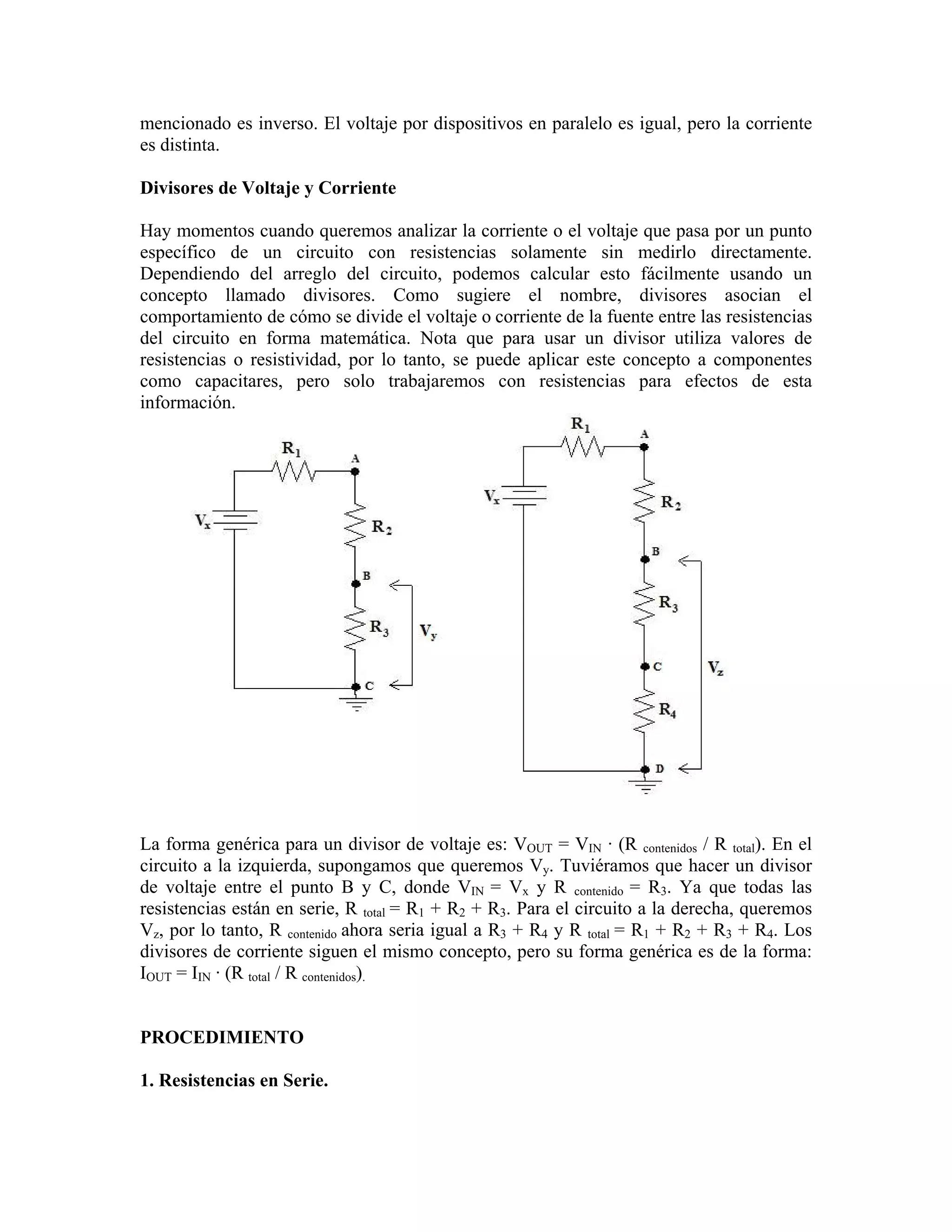mencionado es inverso. El voltaje por dispositivos en paralelo es igual, pero la corriente
es distinta.

Divisores de Voltaje y Corriente

Hay momentos cuando queremos analizar la corriente o el voltaje que pasa por un punto
específico de un circuito con resistencias solamente sin medirlo directamente.
Dependiendo del arreglo del circuito, podemos calcular esto fácilmente usando un
concepto llamado divisores. Como sugiere el nombre, divisores asocian el
comportamiento de cómo se divide el voltaje o corriente de la fuente entre las resistencias
del circuito en forma matemática. Nota que para usar un divisor utiliza valores de
resistencias o resistividad, por lo tanto, se puede aplicar este concepto a componentes
como capacitares, pero solo trabajaremos con resistencias para efectos de esta
información.




La forma genérica para un divisor de voltaje es: VOUT = VIN · (R contenidos / R total). En el
circuito a la izquierda, supongamos que queremos Vy. Tuviéramos que hacer un divisor
de voltaje entre el punto B y C, donde VIN = Vx y R contenido = R3. Ya que todas las
resistencias están en serie, R total = R1 + R2 + R3. Para el circuito a la derecha, queremos
Vz, por lo tanto, R contenido ahora seria igual a R3 + R4 y R total = R1 + R2 + R3 + R4. Los
divisores de corriente siguen el mismo concepto, pero su forma genérica es de la forma:
IOUT = IIN · (R total / R contenidos).


PROCEDIMIENTO

1. Resistencias en Serie.
 