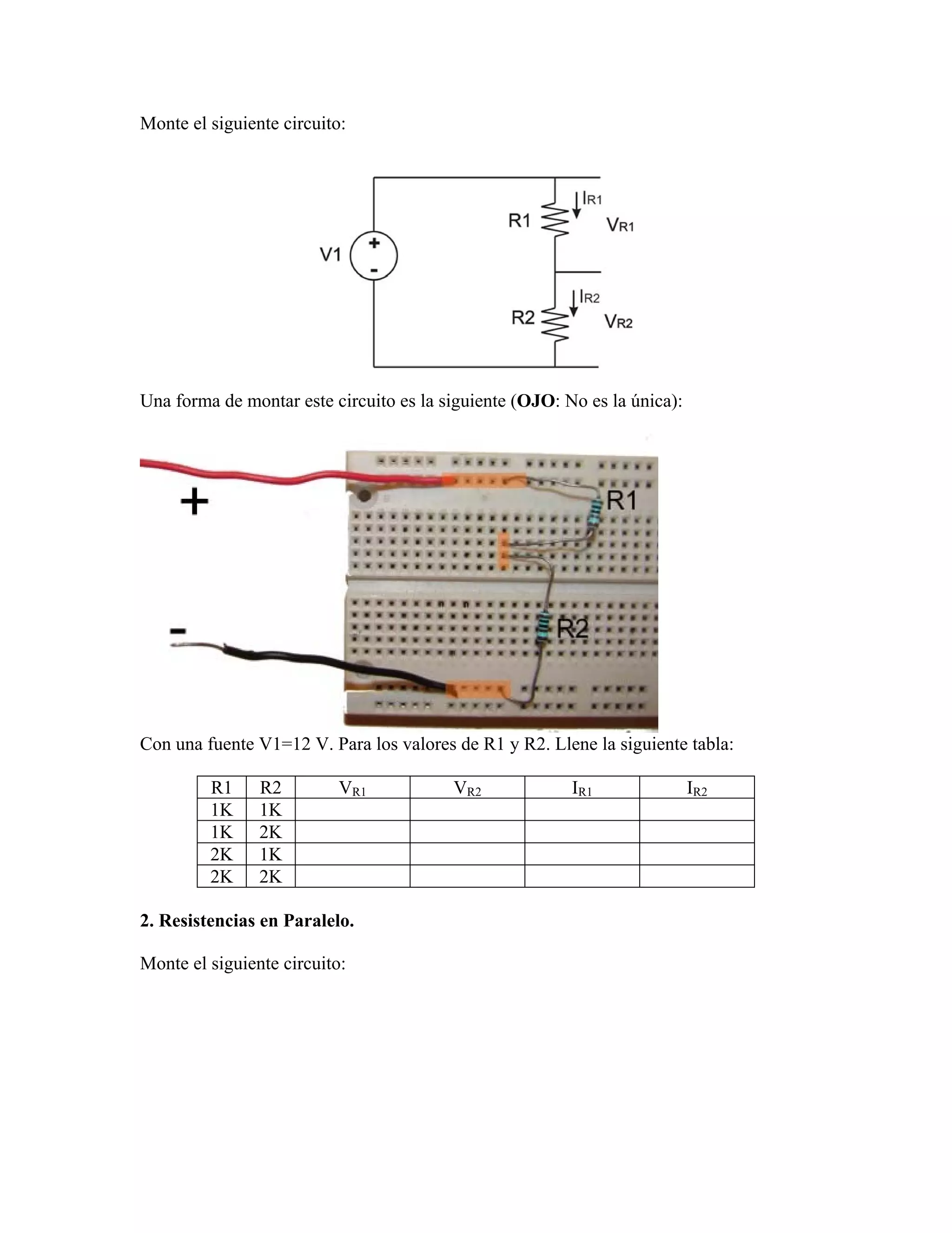 Monte el siguiente circuito:




Una forma de montar este circuito es la siguiente (OJO: No es la única):




Con una fuente V1=12 V. Para los valores de R1 y R2. Llene la siguiente tabla:

         R1     R2         VR1           VR2             IR1               IR2
         1K     1K
         1K     2K
         2K     1K
         2K     2K

2. Resistencias en Paralelo.

Monte el siguiente circuito:
 