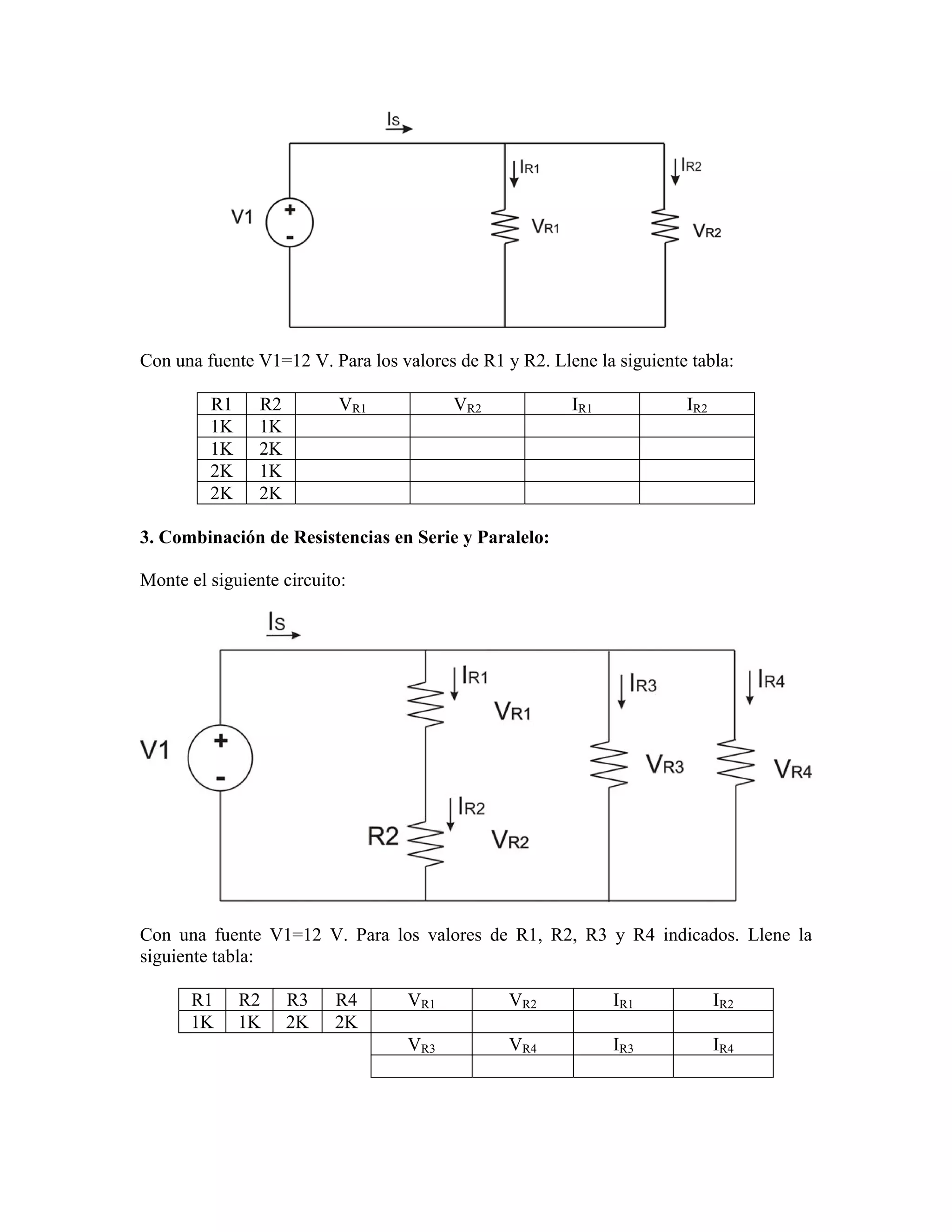 Con una fuente V1=12 V. Para los valores de R1 y R2. Llene la siguiente tabla:

         R1     R2         VR1           VR2            IR1            IR2
         1K     1K
         1K     2K
         2K     1K
         2K     2K

3. Combinación de Resistencias en Serie y Paralelo:

Monte el siguiente circuito:




Con una fuente V1=12 V. Para los valores de R1, R2, R3 y R4 indicados. Llene la
siguiente tabla:

      R1      R2     R3   R4       VR1          VR2           IR1            IR2
      1K      1K     2K   2K
                                   VR3          VR4           IR3            IR4
 