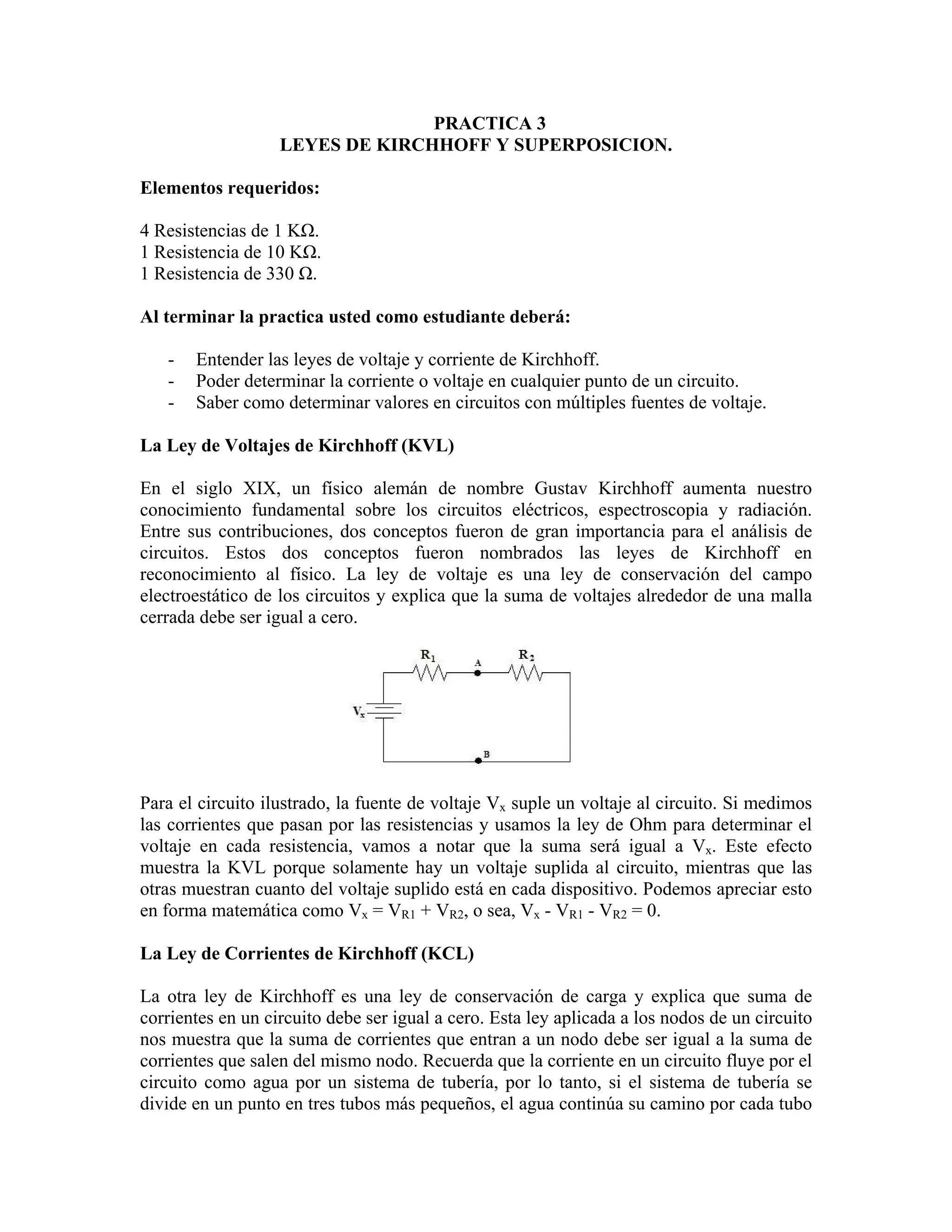 PRACTICA 3
                   LEYES DE KIRCHHOFF Y SUPERPOSICION.

Elementos requeridos:

4 Resistencias de 1 KΩ.
1 Resistencia de 10 KΩ.
1 Resistencia de 330 Ω.

Al terminar la practica usted como estudiante deberá:

   -   Entender las leyes de voltaje y corriente de Kirchhoff.
   -   Poder determinar la corriente o voltaje en cualquier punto de un circuito.
   -   Saber como determinar valores en circuitos con múltiples fuentes de voltaje.

La Ley de Voltajes de Kirchhoff (KVL)

En el siglo XIX, un físico alemán de nombre Gustav Kirchhoff aumenta nuestro
conocimiento fundamental sobre los circuitos eléctricos, espectroscopia y radiación.
Entre sus contribuciones, dos conceptos fueron de gran importancia para el análisis de
circuitos. Estos dos conceptos fueron nombrados las leyes de Kirchhoff en
reconocimiento al físico. La ley de voltaje es una ley de conservación del campo
electroestático de los circuitos y explica que la suma de voltajes alrededor de una malla
cerrada debe ser igual a cero.




Para el circuito ilustrado, la fuente de voltaje Vx suple un voltaje al circuito. Si medimos
las corrientes que pasan por las resistencias y usamos la ley de Ohm para determinar el
voltaje en cada resistencia, vamos a notar que la suma será igual a Vx. Este efecto
muestra la KVL porque solamente hay un voltaje suplida al circuito, mientras que las
otras muestran cuanto del voltaje suplido está en cada dispositivo. Podemos apreciar esto
en forma matemática como Vx = VR1 + VR2, o sea, Vx - VR1 - VR2 = 0.

La Ley de Corrientes de Kirchhoff (KCL)

La otra ley de Kirchhoff es una ley de conservación de carga y explica que suma de
corrientes en un circuito debe ser igual a cero. Esta ley aplicada a los nodos de un circuito
nos muestra que la suma de corrientes que entran a un nodo debe ser igual a la suma de
corrientes que salen del mismo nodo. Recuerda que la corriente en un circuito fluye por el
circuito como agua por un sistema de tubería, por lo tanto, si el sistema de tubería se
divide en un punto en tres tubos más pequeños, el agua continúa su camino por cada tubo
 