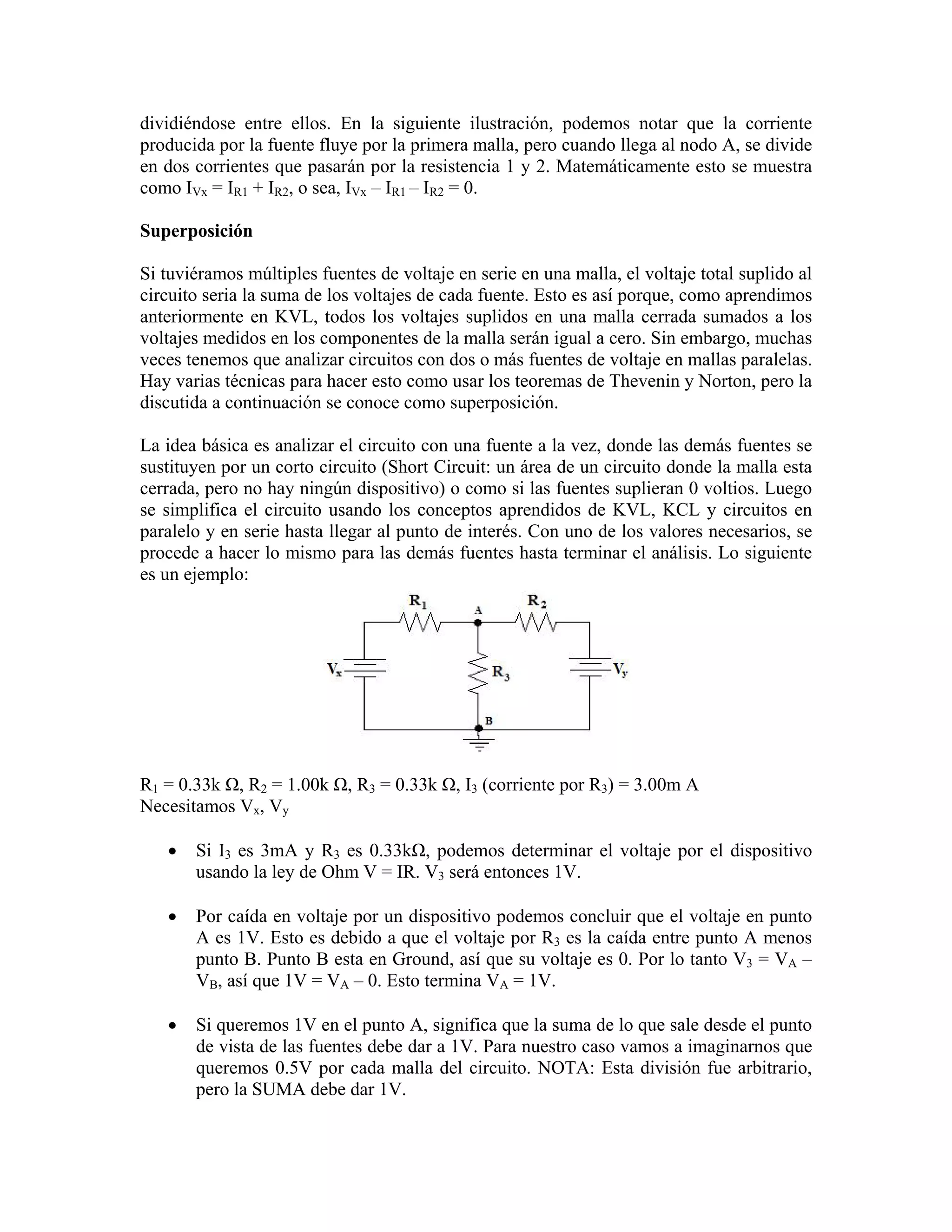 dividiéndose entre ellos. En la siguiente ilustración, podemos notar que la corriente
producida por la fuente fluye por la primera malla, pero cuando llega al nodo A, se divide
en dos corrientes que pasarán por la resistencia 1 y 2. Matemáticamente esto se muestra
como IVx = IR1 + IR2, o sea, IVx – IR1 – IR2 = 0.

Superposición

Si tuviéramos múltiples fuentes de voltaje en serie en una malla, el voltaje total suplido al
circuito seria la suma de los voltajes de cada fuente. Esto es así porque, como aprendimos
anteriormente en KVL, todos los voltajes suplidos en una malla cerrada sumados a los
voltajes medidos en los componentes de la malla serán igual a cero. Sin embargo, muchas
veces tenemos que analizar circuitos con dos o más fuentes de voltaje en mallas paralelas.
Hay varias técnicas para hacer esto como usar los teoremas de Thevenin y Norton, pero la
discutida a continuación se conoce como superposición.

La idea básica es analizar el circuito con una fuente a la vez, donde las demás fuentes se
sustituyen por un corto circuito (Short Circuit: un área de un circuito donde la malla esta
cerrada, pero no hay ningún dispositivo) o como si las fuentes suplieran 0 voltios. Luego
se simplifica el circuito usando los conceptos aprendidos de KVL, KCL y circuitos en
paralelo y en serie hasta llegar al punto de interés. Con uno de los valores necesarios, se
procede a hacer lo mismo para las demás fuentes hasta terminar el análisis. Lo siguiente
es un ejemplo:




R1 = 0.33k Ω, R2 = 1.00k Ω, R3 = 0.33k Ω, I3 (corriente por R3) = 3.00m A
Necesitamos Vx, Vy

   •   Si I3 es 3mA y R3 es 0.33kΩ, podemos determinar el voltaje por el dispositivo
       usando la ley de Ohm V = IR. V3 será entonces 1V.

   •   Por caída en voltaje por un dispositivo podemos concluir que el voltaje en punto
       A es 1V. Esto es debido a que el voltaje por R3 es la caída entre punto A menos
       punto B. Punto B esta en Ground, así que su voltaje es 0. Por lo tanto V3 = VA –
       VB, así que 1V = VA – 0. Esto termina VA = 1V.

   •   Si queremos 1V en el punto A, significa que la suma de lo que sale desde el punto
       de vista de las fuentes debe dar a 1V. Para nuestro caso vamos a imaginarnos que
       queremos 0.5V por cada malla del circuito. NOTA: Esta división fue arbitrario,
       pero la SUMA debe dar 1V.
 