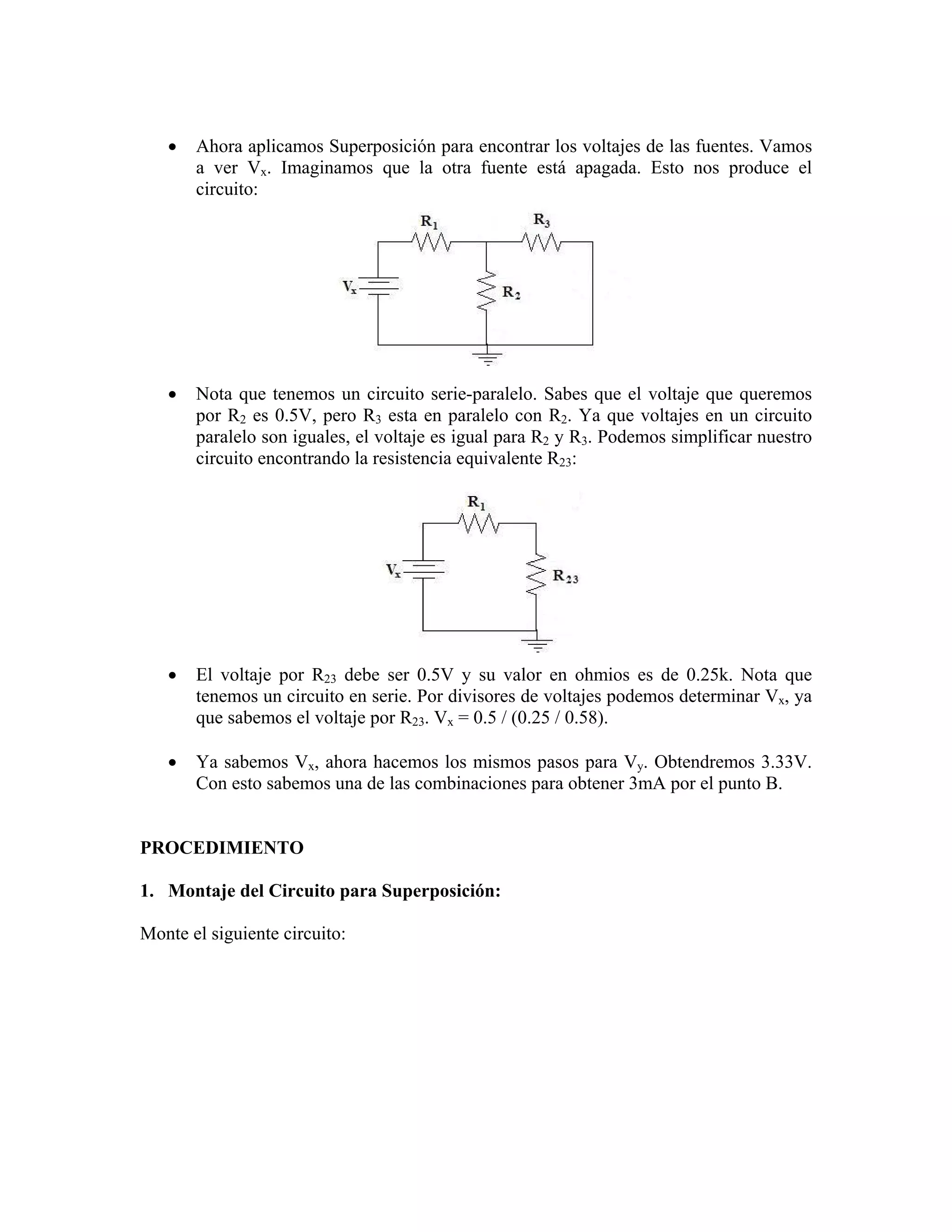 •   Ahora aplicamos Superposición para encontrar los voltajes de las fuentes. Vamos
       a ver Vx. Imaginamos que la otra fuente está apagada. Esto nos produce el
       circuito:




   •   Nota que tenemos un circuito serie-paralelo. Sabes que el voltaje que queremos
       por R2 es 0.5V, pero R3 esta en paralelo con R2. Ya que voltajes en un circuito
       paralelo son iguales, el voltaje es igual para R2 y R3. Podemos simplificar nuestro
       circuito encontrando la resistencia equivalente R23:




   •   El voltaje por R23 debe ser 0.5V y su valor en ohmios es de 0.25k. Nota que
       tenemos un circuito en serie. Por divisores de voltajes podemos determinar Vx, ya
       que sabemos el voltaje por R23. Vx = 0.5 / (0.25 / 0.58).

   •   Ya sabemos Vx, ahora hacemos los mismos pasos para Vy. Obtendremos 3.33V.
       Con esto sabemos una de las combinaciones para obtener 3mA por el punto B.


PROCEDIMIENTO

1. Montaje del Circuito para Superposición:

Monte el siguiente circuito:
 
