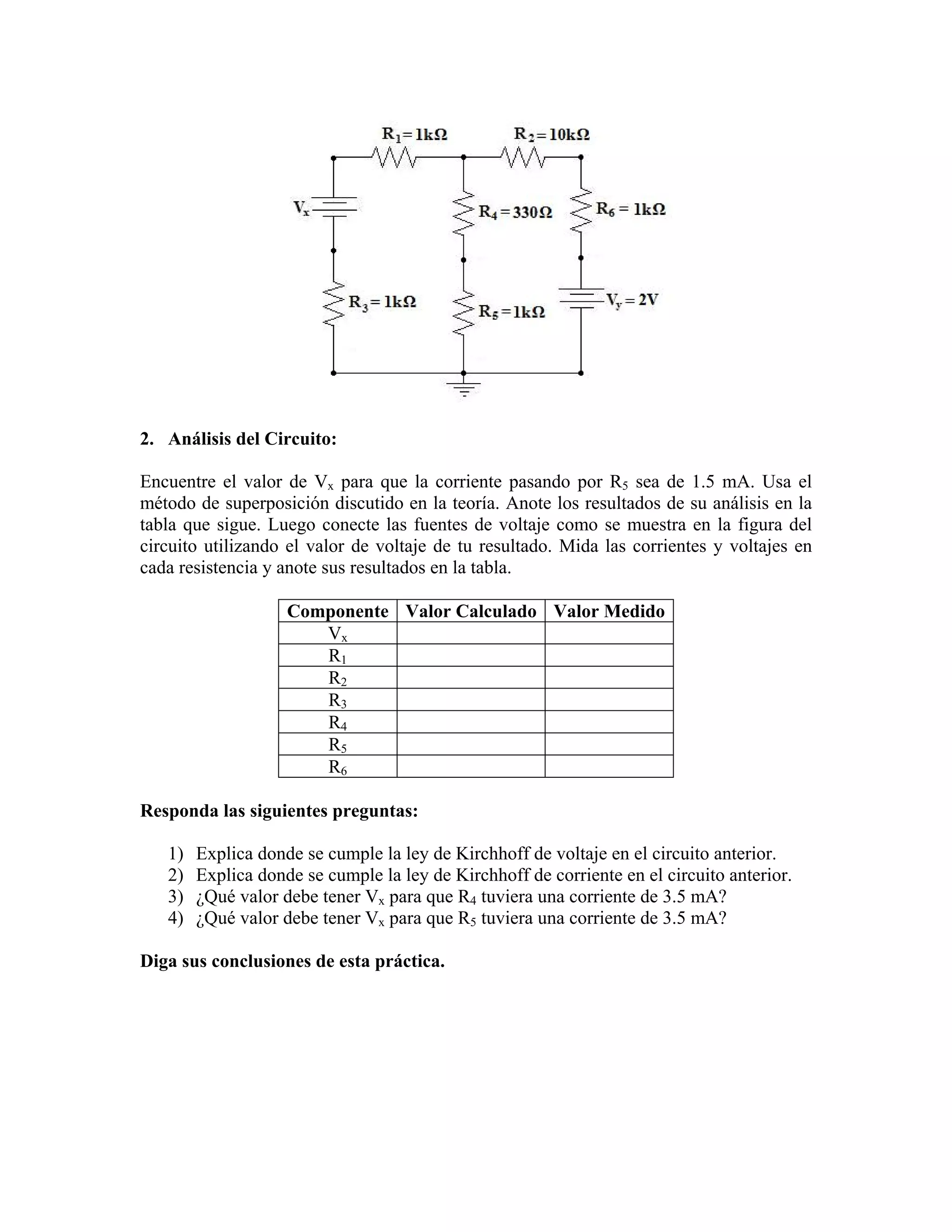 2. Análisis del Circuito:

Encuentre el valor de Vx para que la corriente pasando por R5 sea de 1.5 mA. Usa el
método de superposición discutido en la teoría. Anote los resultados de su análisis en la
tabla que sigue. Luego conecte las fuentes de voltaje como se muestra en la figura del
circuito utilizando el valor de voltaje de tu resultado. Mida las corrientes y voltajes en
cada resistencia y anote sus resultados en la tabla.

                    Componente Valor Calculado Valor Medido
                       Vx
                       R1
                       R2
                       R3
                       R4
                       R5
                       R6

Responda las siguientes preguntas:

   1)   Explica donde se cumple la ley de Kirchhoff de voltaje en el circuito anterior.
   2)   Explica donde se cumple la ley de Kirchhoff de corriente en el circuito anterior.
   3)   ¿Qué valor debe tener Vx para que R4 tuviera una corriente de 3.5 mA?
   4)   ¿Qué valor debe tener Vx para que R5 tuviera una corriente de 3.5 mA?

Diga sus conclusiones de esta práctica.
 