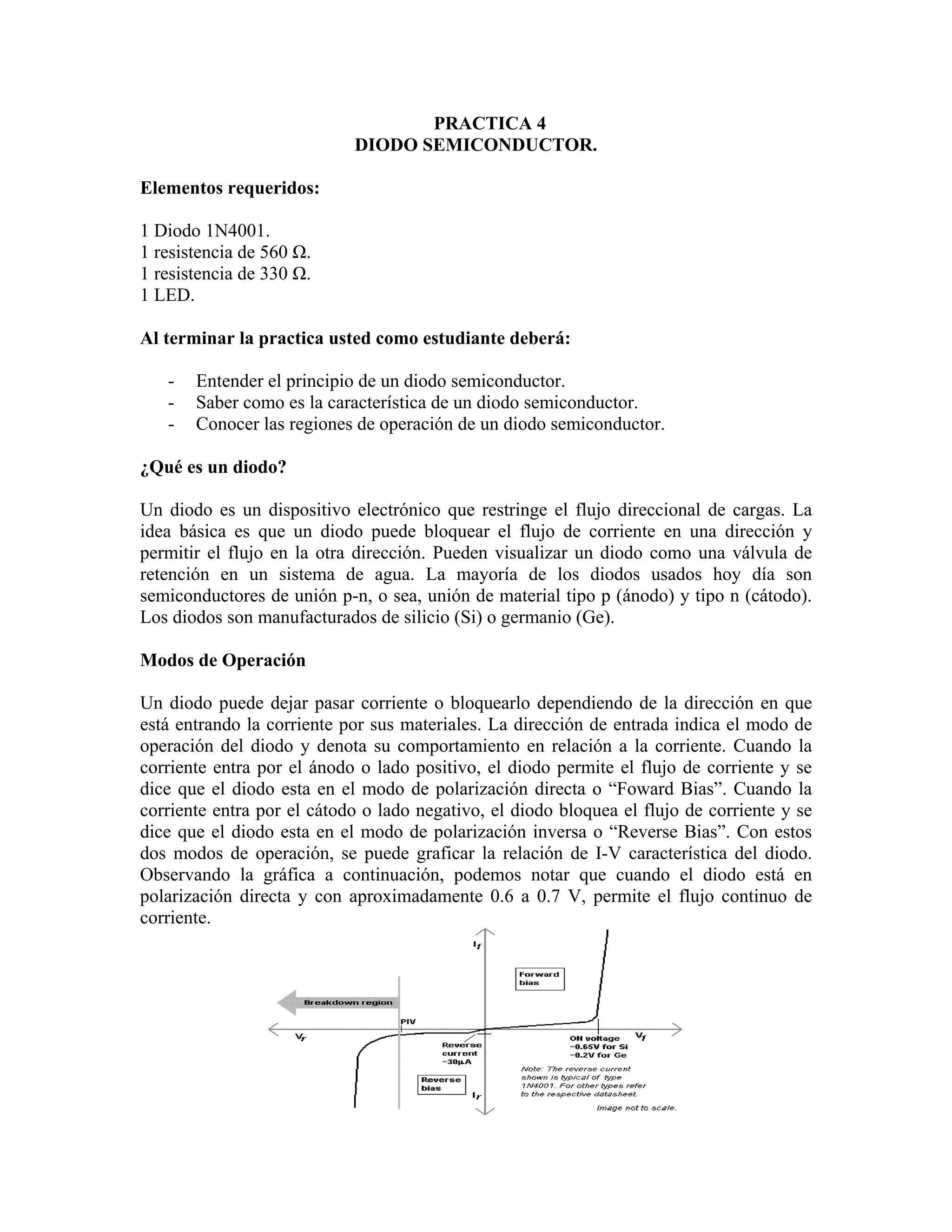 PRACTICA 4
                            DIODO SEMICONDUCTOR.

Elementos requeridos:

1 Diodo 1N4001.
1 resistencia de 560 Ω.
1 resistencia de 330 Ω.
1 LED.

Al terminar la practica usted como estudiante deberá:

   -   Entender el principio de un diodo semiconductor.
   -   Saber como es la característica de un diodo semiconductor.
   -   Conocer las regiones de operación de un diodo semiconductor.

¿Qué es un diodo?

Un diodo es un dispositivo electrónico que restringe el flujo direccional de cargas. La
idea básica es que un diodo puede bloquear el flujo de corriente en una dirección y
permitir el flujo en la otra dirección. Pueden visualizar un diodo como una válvula de
retención en un sistema de agua. La mayoría de los diodos usados hoy día son
semiconductores de unión p-n, o sea, unión de material tipo p (ánodo) y tipo n (cátodo).
Los diodos son manufacturados de silicio (Si) o germanio (Ge).

Modos de Operación

Un diodo puede dejar pasar corriente o bloquearlo dependiendo de la dirección en que
está entrando la corriente por sus materiales. La dirección de entrada indica el modo de
operación del diodo y denota su comportamiento en relación a la corriente. Cuando la
corriente entra por el ánodo o lado positivo, el diodo permite el flujo de corriente y se
dice que el diodo esta en el modo de polarización directa o “Foward Bias”. Cuando la
corriente entra por el cátodo o lado negativo, el diodo bloquea el flujo de corriente y se
dice que el diodo esta en el modo de polarización inversa o “Reverse Bias”. Con estos
dos modos de operación, se puede graficar la relación de I-V característica del diodo.
Observando la gráfica a continuación, podemos notar que cuando el diodo está en
polarización directa y con aproximadamente 0.6 a 0.7 V, permite el flujo continuo de
corriente.
 