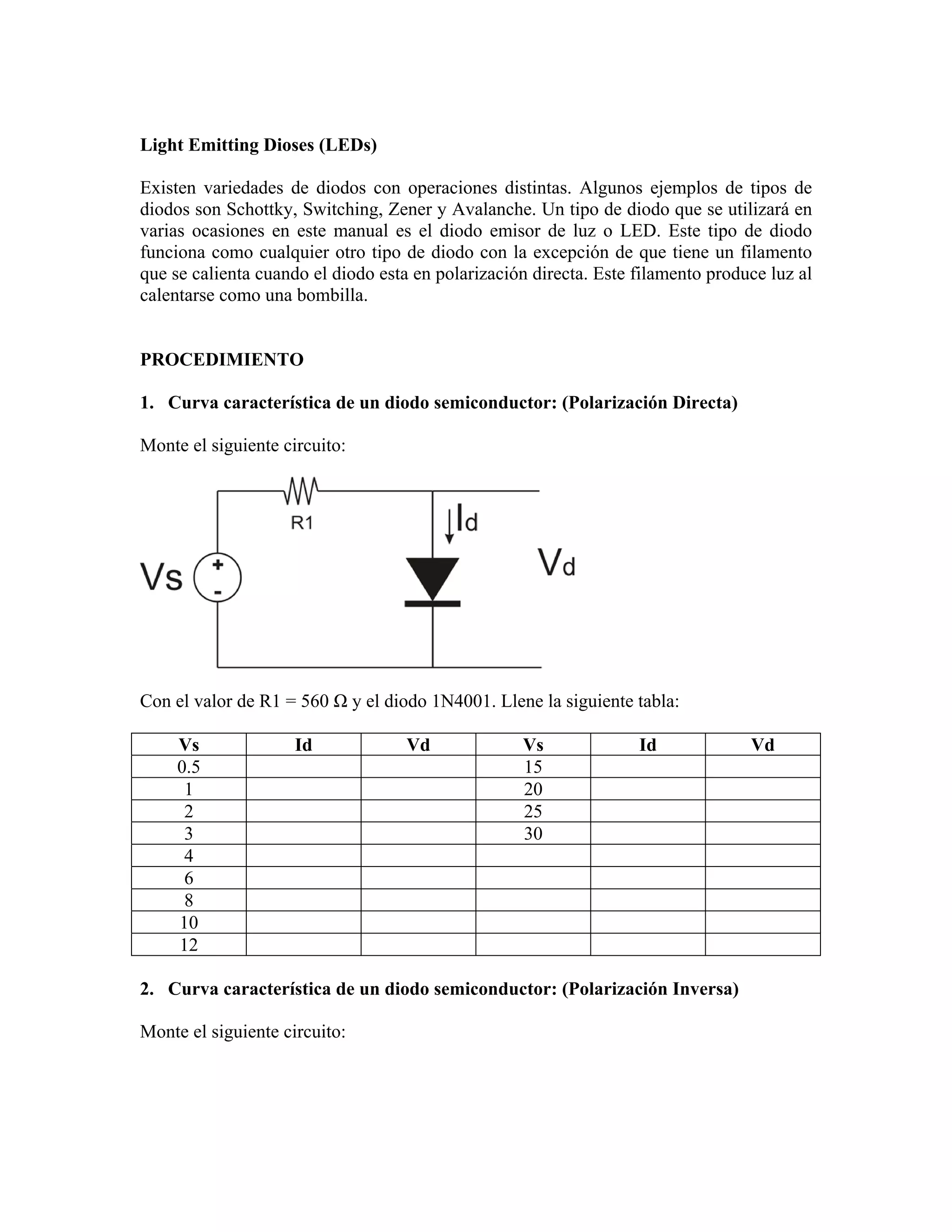 Light Emitting Dioses (LEDs)

Existen variedades de diodos con operaciones distintas. Algunos ejemplos de tipos de
diodos son Schottky, Switching, Zener y Avalanche. Un tipo de diodo que se utilizará en
varias ocasiones en este manual es el diodo emisor de luz o LED. Este tipo de diodo
funciona como cualquier otro tipo de diodo con la excepción de que tiene un filamento
que se calienta cuando el diodo esta en polarización directa. Este filamento produce luz al
calentarse como una bombilla.


PROCEDIMIENTO

1. Curva característica de un diodo semiconductor: (Polarización Directa)

Monte el siguiente circuito:




Con el valor de R1 = 560 Ω y el diodo 1N4001. Llene la siguiente tabla:

     Vs              Id             Vd             Vs              Id             Vd
     0.5                                           15
      1                                            20
      2                                            25
      3                                            30
      4
      6
      8
     10
     12

2. Curva característica de un diodo semiconductor: (Polarización Inversa)

Monte el siguiente circuito:
 