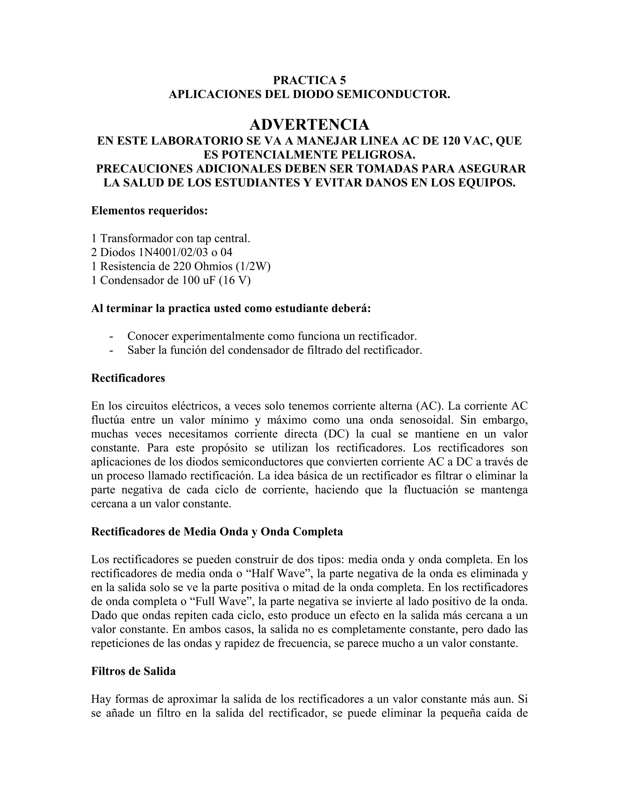 PRACTICA 5
                 APLICACIONES DEL DIODO SEMICONDUCTOR.

                                 ADVERTENCIA
 EN ESTE LABORATORIO SE VA A MANEJAR LINEA AC DE 120 VAC, QUE
                ES POTENCIALMENTE PELIGROSA.
 PRECAUCIONES ADICIONALES DEBEN SER TOMADAS PARA ASEGURAR
  LA SALUD DE LOS ESTUDIANTES Y EVITAR DANOS EN LOS EQUIPOS.

Elementos requeridos:

1 Transformador con tap central.
2 Diodos 1N4001/02/03 o 04
1 Resistencia de 220 Ohmios (1/2W)
1 Condensador de 100 uF (16 V)

Al terminar la practica usted como estudiante deberá:

   -   Conocer experimentalmente como funciona un rectificador.
   -   Saber la función del condensador de filtrado del rectificador.

Rectificadores

En los circuitos eléctricos, a veces solo tenemos corriente alterna (AC). La corriente AC
fluctúa entre un valor mínimo y máximo como una onda senosoidal. Sin embargo,
muchas veces necesitamos corriente directa (DC) la cual se mantiene en un valor
constante. Para este propósito se utilizan los rectificadores. Los rectificadores son
aplicaciones de los diodos semiconductores que convierten corriente AC a DC a través de
un proceso llamado rectificación. La idea básica de un rectificador es filtrar o eliminar la
parte negativa de cada ciclo de corriente, haciendo que la fluctuación se mantenga
cercana a un valor constante.

Rectificadores de Media Onda y Onda Completa

Los rectificadores se pueden construir de dos tipos: media onda y onda completa. En los
rectificadores de media onda o “Half Wave”, la parte negativa de la onda es eliminada y
en la salida solo se ve la parte positiva o mitad de la onda completa. En los rectificadores
de onda completa o “Full Wave”, la parte negativa se invierte al lado positivo de la onda.
Dado que ondas repiten cada ciclo, esto produce un efecto en la salida más cercana a un
valor constante. En ambos casos, la salida no es completamente constante, pero dado las
repeticiones de las ondas y rapidez de frecuencia, se parece mucho a un valor constante.

Filtros de Salida

Hay formas de aproximar la salida de los rectificadores a un valor constante más aun. Si
se añade un filtro en la salida del rectificador, se puede eliminar la pequeña caída de
 